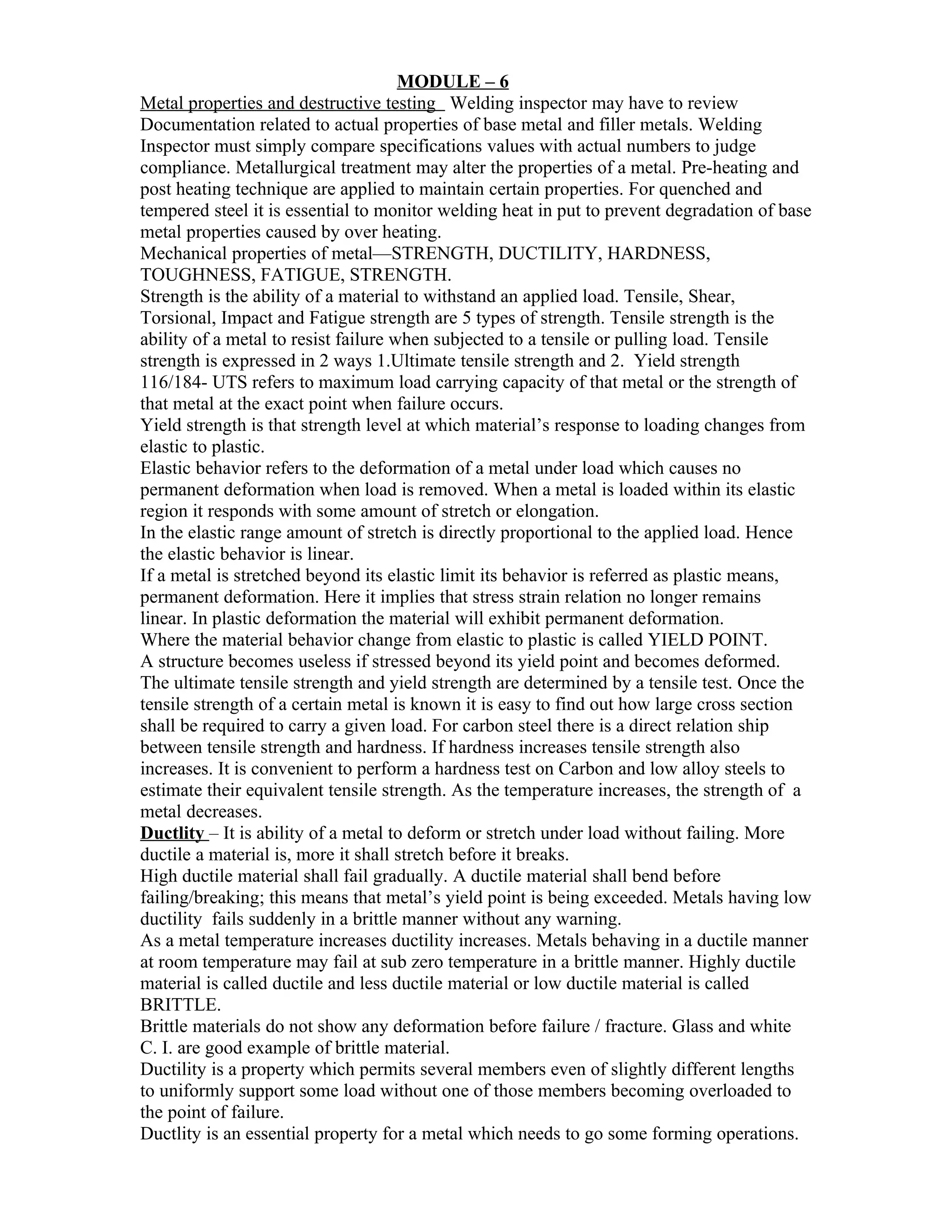 MODULE – 6
Metal properties and destructive testing Welding inspector may have to review
Documentation related to actual properties of base metal and filler metals. Welding
Inspector must simply compare specifications values with actual numbers to judge
compliance. Metallurgical treatment may alter the properties of a metal. Pre-heating and
post heating technique are applied to maintain certain properties. For quenched and
tempered steel it is essential to monitor welding heat in put to prevent degradation of base
metal properties caused by over heating.
Mechanical properties of metal—STRENGTH, DUCTILITY, HARDNESS,
TOUGHNESS, FATIGUE, STRENGTH.
Strength is the ability of a material to withstand an applied load. Tensile, Shear,
Torsional, Impact and Fatigue strength are 5 types of strength. Tensile strength is the
ability of a metal to resist failure when subjected to a tensile or pulling load. Tensile
strength is expressed in 2 ways 1.Ultimate tensile strength and 2. Yield strength
116/184- UTS refers to maximum load carrying capacity of that metal or the strength of
that metal at the exact point when failure occurs.
Yield strength is that strength level at which material’s response to loading changes from
elastic to plastic.
Elastic behavior refers to the deformation of a metal under load which causes no
permanent deformation when load is removed. When a metal is loaded within its elastic
region it responds with some amount of stretch or elongation.
In the elastic range amount of stretch is directly proportional to the applied load. Hence
the elastic behavior is linear.
If a metal is stretched beyond its elastic limit its behavior is referred as plastic means,
permanent deformation. Here it implies that stress strain relation no longer remains
linear. In plastic deformation the material will exhibit permanent deformation.
Where the material behavior change from elastic to plastic is called YIELD POINT.
A structure becomes useless if stressed beyond its yield point and becomes deformed.
The ultimate tensile strength and yield strength are determined by a tensile test. Once the
tensile strength of a certain metal is known it is easy to find out how large cross section
shall be required to carry a given load. For carbon steel there is a direct relation ship
between tensile strength and hardness. If hardness increases tensile strength also
increases. It is convenient to perform a hardness test on Carbon and low alloy steels to
estimate their equivalent tensile strength. As the temperature increases, the strength of a
metal decreases.
Ductlity – It is ability of a metal to deform or stretch under load without failing. More
ductile a material is, more it shall stretch before it breaks.
High ductile material shall fail gradually. A ductile material shall bend before
failing/breaking; this means that metal’s yield point is being exceeded. Metals having low
ductility fails suddenly in a brittle manner without any warning.
As a metal temperature increases ductility increases. Metals behaving in a ductile manner
at room temperature may fail at sub zero temperature in a brittle manner. Highly ductile
material is called ductile and less ductile material or low ductile material is called
BRITTLE.
Brittle materials do not show any deformation before failure / fracture. Glass and white
C. I. are good example of brittle material.
Ductility is a property which permits several members even of slightly different lengths
to uniformly support some load without one of those members becoming overloaded to
the point of failure.
Ductlity is an essential property for a metal which needs to go some forming operations.
 
