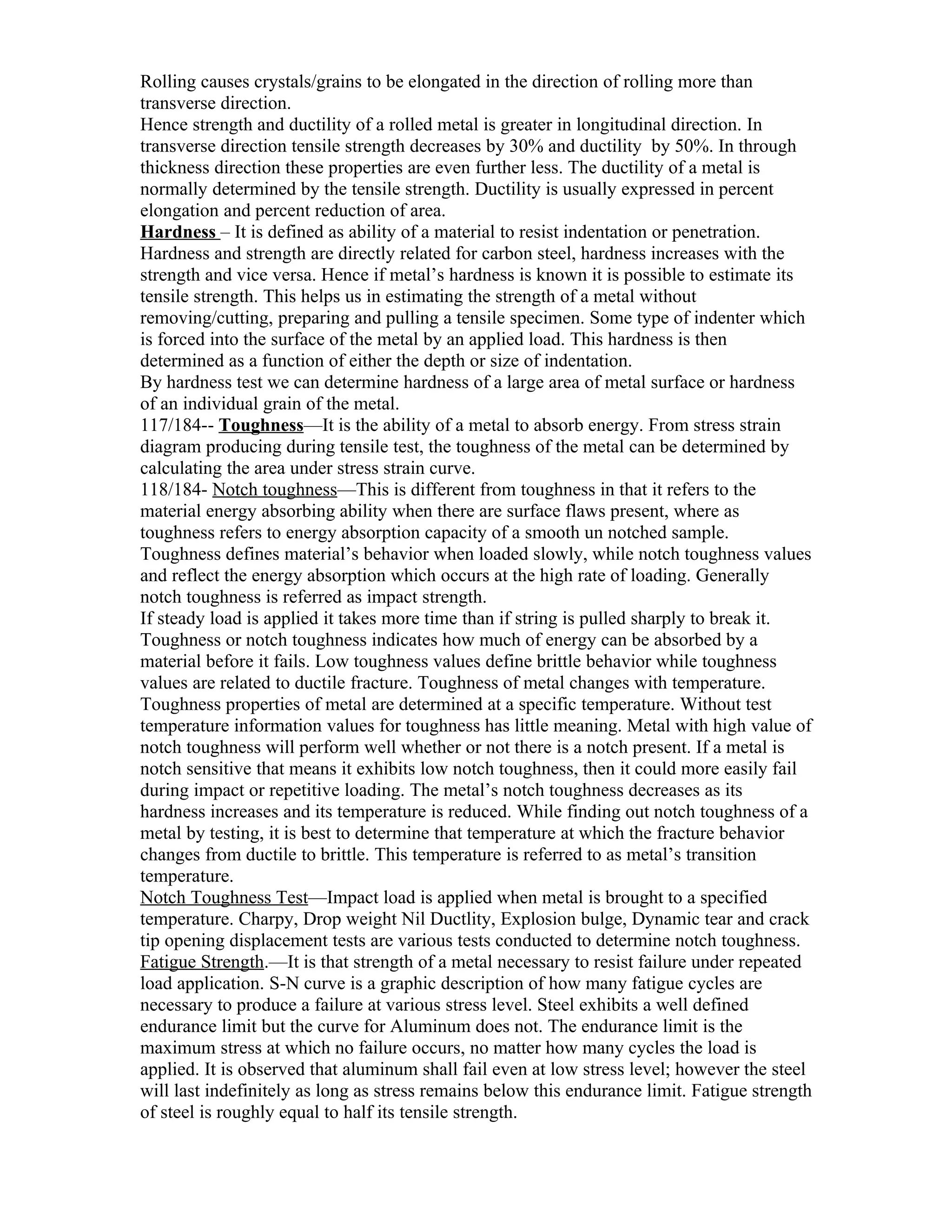 Rolling causes crystals/grains to be elongated in the direction of rolling more than
transverse direction.
Hence strength and ductility of a rolled metal is greater in longitudinal direction. In
transverse direction tensile strength decreases by 30% and ductility by 50%. In through
thickness direction these properties are even further less. The ductility of a metal is
normally determined by the tensile strength. Ductility is usually expressed in percent
elongation and percent reduction of area.
Hardness – It is defined as ability of a material to resist indentation or penetration.
Hardness and strength are directly related for carbon steel, hardness increases with the
strength and vice versa. Hence if metal’s hardness is known it is possible to estimate its
tensile strength. This helps us in estimating the strength of a metal without
removing/cutting, preparing and pulling a tensile specimen. Some type of indenter which
is forced into the surface of the metal by an applied load. This hardness is then
determined as a function of either the depth or size of indentation.
By hardness test we can determine hardness of a large area of metal surface or hardness
of an individual grain of the metal.
117/184-- Toughness—It is the ability of a metal to absorb energy. From stress strain
diagram producing during tensile test, the toughness of the metal can be determined by
calculating the area under stress strain curve.
118/184- Notch toughness—This is different from toughness in that it refers to the
material energy absorbing ability when there are surface flaws present, where as
toughness refers to energy absorption capacity of a smooth un notched sample.
Toughness defines material’s behavior when loaded slowly, while notch toughness values
and reflect the energy absorption which occurs at the high rate of loading. Generally
notch toughness is referred as impact strength.
If steady load is applied it takes more time than if string is pulled sharply to break it.
Toughness or notch toughness indicates how much of energy can be absorbed by a
material before it fails. Low toughness values define brittle behavior while toughness
values are related to ductile fracture. Toughness of metal changes with temperature.
Toughness properties of metal are determined at a specific temperature. Without test
temperature information values for toughness has little meaning. Metal with high value of
notch toughness will perform well whether or not there is a notch present. If a metal is
notch sensitive that means it exhibits low notch toughness, then it could more easily fail
during impact or repetitive loading. The metal’s notch toughness decreases as its
hardness increases and its temperature is reduced. While finding out notch toughness of a
metal by testing, it is best to determine that temperature at which the fracture behavior
changes from ductile to brittle. This temperature is referred to as metal’s transition
temperature.
Notch Toughness Test—Impact load is applied when metal is brought to a specified
temperature. Charpy, Drop weight Nil Ductlity, Explosion bulge, Dynamic tear and crack
tip opening displacement tests are various tests conducted to determine notch toughness.
Fatigue Strength.—It is that strength of a metal necessary to resist failure under repeated
load application. S-N curve is a graphic description of how many fatigue cycles are
necessary to produce a failure at various stress level. Steel exhibits a well defined
endurance limit but the curve for Aluminum does not. The endurance limit is the
maximum stress at which no failure occurs, no matter how many cycles the load is
applied. It is observed that aluminum shall fail even at low stress level; however the steel
will last indefinitely as long as stress remains below this endurance limit. Fatigue strength
of steel is roughly equal to half its tensile strength.
 