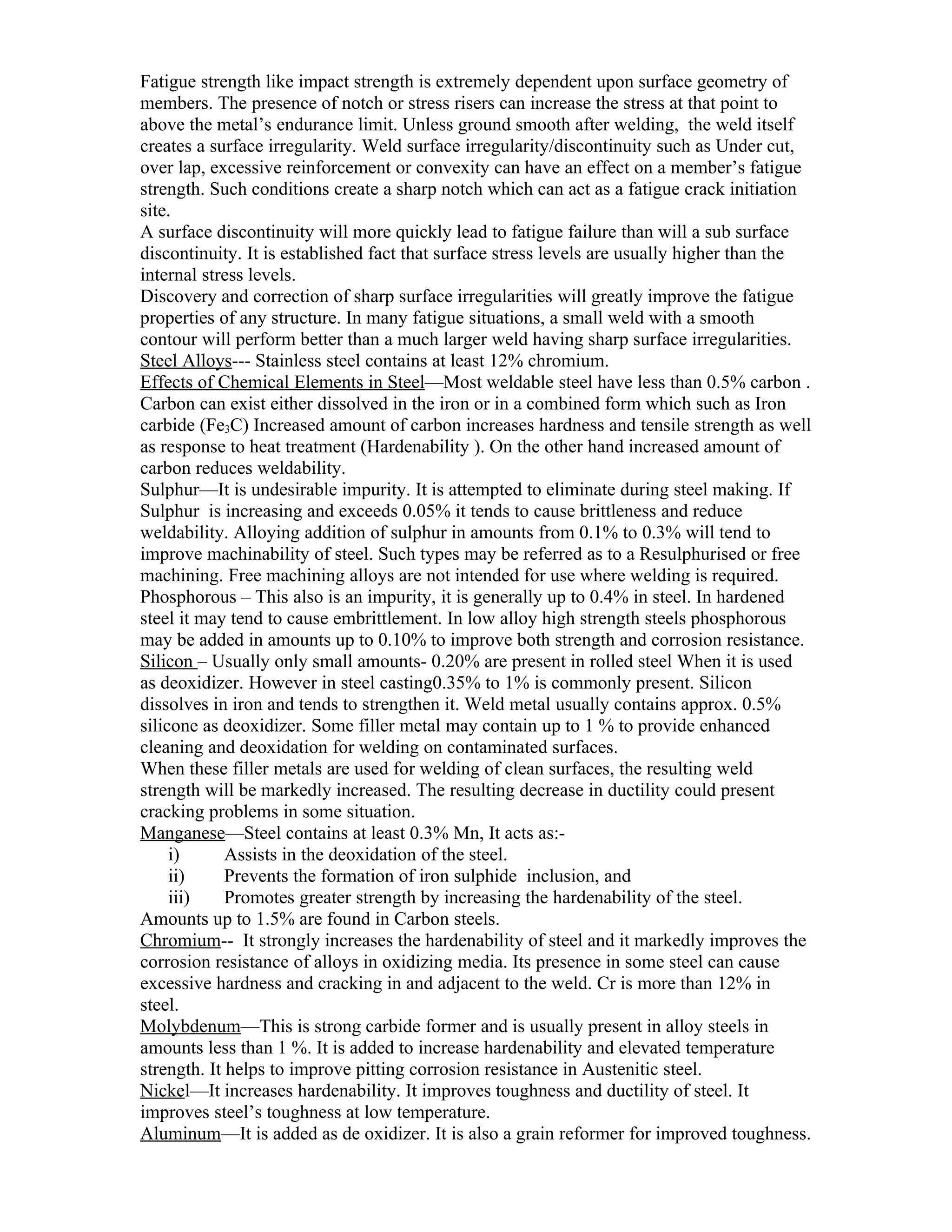 Fatigue strength like impact strength is extremely dependent upon surface geometry of
members. The presence of notch or stress risers can increase the stress at that point to
above the metal’s endurance limit. Unless ground smooth after welding, the weld itself
creates a surface irregularity. Weld surface irregularity/discontinuity such as Under cut,
over lap, excessive reinforcement or convexity can have an effect on a member’s fatigue
strength. Such conditions create a sharp notch which can act as a fatigue crack initiation
site.
A surface discontinuity will more quickly lead to fatigue failure than will a sub surface
discontinuity. It is established fact that surface stress levels are usually higher than the
internal stress levels.
Discovery and correction of sharp surface irregularities will greatly improve the fatigue
properties of any structure. In many fatigue situations, a small weld with a smooth
contour will perform better than a much larger weld having sharp surface irregularities.
Steel Alloys--- Stainless steel contains at least 12% chromium.
Effects of Chemical Elements in Steel—Most weldable steel have less than 0.5% carbon .
Carbon can exist either dissolved in the iron or in a combined form which such as Iron
carbide (Fe3C) Increased amount of carbon increases hardness and tensile strength as well
as response to heat treatment (Hardenability ). On the other hand increased amount of
carbon reduces weldability.
Sulphur—It is undesirable impurity. It is attempted to eliminate during steel making. If
Sulphur is increasing and exceeds 0.05% it tends to cause brittleness and reduce
weldability. Alloying addition of sulphur in amounts from 0.1% to 0.3% will tend to
improve machinability of steel. Such types may be referred as to a Resulphurised or free
machining. Free machining alloys are not intended for use where welding is required.
Phosphorous – This also is an impurity, it is generally up to 0.4% in steel. In hardened
steel it may tend to cause embrittlement. In low alloy high strength steels phosphorous
may be added in amounts up to 0.10% to improve both strength and corrosion resistance.
Silicon – Usually only small amounts- 0.20% are present in rolled steel When it is used
as deoxidizer. However in steel casting0.35% to 1% is commonly present. Silicon
dissolves in iron and tends to strengthen it. Weld metal usually contains approx. 0.5%
silicone as deoxidizer. Some filler metal may contain up to 1 % to provide enhanced
cleaning and deoxidation for welding on contaminated surfaces.
When these filler metals are used for welding of clean surfaces, the resulting weld
strength will be markedly increased. The resulting decrease in ductility could present
cracking problems in some situation.
Manganese—Steel contains at least 0.3% Mn, It acts as:-
     i)      Assists in the deoxidation of the steel.
     ii)     Prevents the formation of iron sulphide inclusion, and
     iii)    Promotes greater strength by increasing the hardenability of the steel.
Amounts up to 1.5% are found in Carbon steels.
Chromium-- It strongly increases the hardenability of steel and it markedly improves the
corrosion resistance of alloys in oxidizing media. Its presence in some steel can cause
excessive hardness and cracking in and adjacent to the weld. Cr is more than 12% in
steel.
Molybdenum—This is strong carbide former and is usually present in alloy steels in
amounts less than 1 %. It is added to increase hardenability and elevated temperature
strength. It helps to improve pitting corrosion resistance in Austenitic steel.
Nickel—It increases hardenability. It improves toughness and ductility of steel. It
improves steel’s toughness at low temperature.
Aluminum—It is added as de oxidizer. It is also a grain reformer for improved toughness.
 