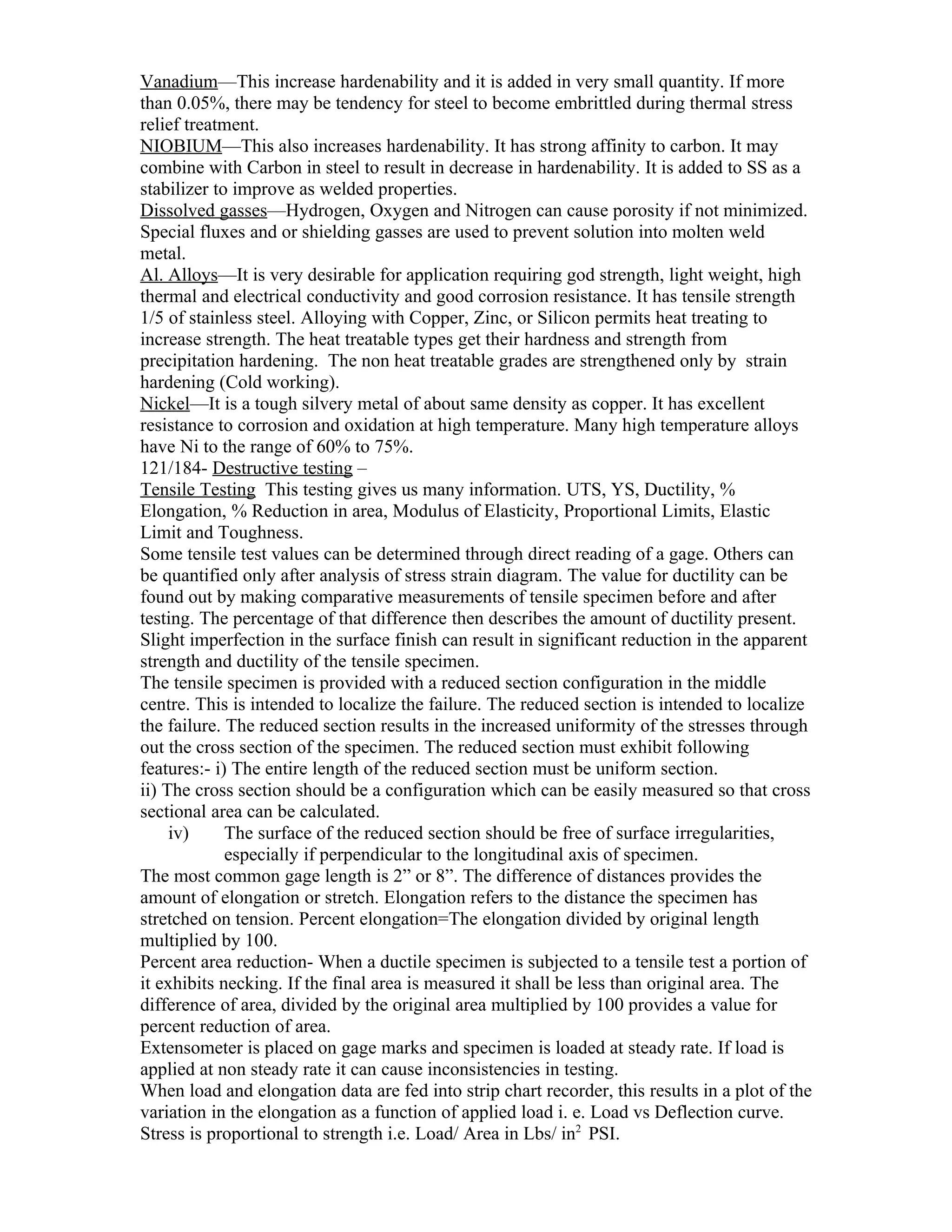 Vanadium—This increase hardenability and it is added in very small quantity. If more
than 0.05%, there may be tendency for steel to become embrittled during thermal stress
relief treatment.
NIOBIUM—This also increases hardenability. It has strong affinity to carbon. It may
combine with Carbon in steel to result in decrease in hardenability. It is added to SS as a
stabilizer to improve as welded properties.
Dissolved gasses—Hydrogen, Oxygen and Nitrogen can cause porosity if not minimized.
Special fluxes and or shielding gasses are used to prevent solution into molten weld
metal.
Al. Alloys—It is very desirable for application requiring god strength, light weight, high
thermal and electrical conductivity and good corrosion resistance. It has tensile strength
1/5 of stainless steel. Alloying with Copper, Zinc, or Silicon permits heat treating to
increase strength. The heat treatable types get their hardness and strength from
precipitation hardening. The non heat treatable grades are strengthened only by strain
hardening (Cold working).
Nickel—It is a tough silvery metal of about same density as copper. It has excellent
resistance to corrosion and oxidation at high temperature. Many high temperature alloys
have Ni to the range of 60% to 75%.
121/184- Destructive testing –
Tensile Testing This testing gives us many information. UTS, YS, Ductility, %
Elongation, % Reduction in area, Modulus of Elasticity, Proportional Limits, Elastic
Limit and Toughness.
Some tensile test values can be determined through direct reading of a gage. Others can
be quantified only after analysis of stress strain diagram. The value for ductility can be
found out by making comparative measurements of tensile specimen before and after
testing. The percentage of that difference then describes the amount of ductility present.
Slight imperfection in the surface finish can result in significant reduction in the apparent
strength and ductility of the tensile specimen.
The tensile specimen is provided with a reduced section configuration in the middle
centre. This is intended to localize the failure. The reduced section is intended to localize
the failure. The reduced section results in the increased uniformity of the stresses through
out the cross section of the specimen. The reduced section must exhibit following
features:- i) The entire length of the reduced section must be uniform section.
ii) The cross section should be a configuration which can be easily measured so that cross
sectional area can be calculated.
     iv)     The surface of the reduced section should be free of surface irregularities,
             especially if perpendicular to the longitudinal axis of specimen.
The most common gage length is 2” or 8”. The difference of distances provides the
amount of elongation or stretch. Elongation refers to the distance the specimen has
stretched on tension. Percent elongation=The elongation divided by original length
multiplied by 100.
Percent area reduction- When a ductile specimen is subjected to a tensile test a portion of
it exhibits necking. If the final area is measured it shall be less than original area. The
difference of area, divided by the original area multiplied by 100 provides a value for
percent reduction of area.
Extensometer is placed on gage marks and specimen is loaded at steady rate. If load is
applied at non steady rate it can cause inconsistencies in testing.
When load and elongation data are fed into strip chart recorder, this results in a plot of the
variation in the elongation as a function of applied load i. e. Load vs Deflection curve.
Stress is proportional to strength i.e. Load/ Area in Lbs/ in2 PSI.
 