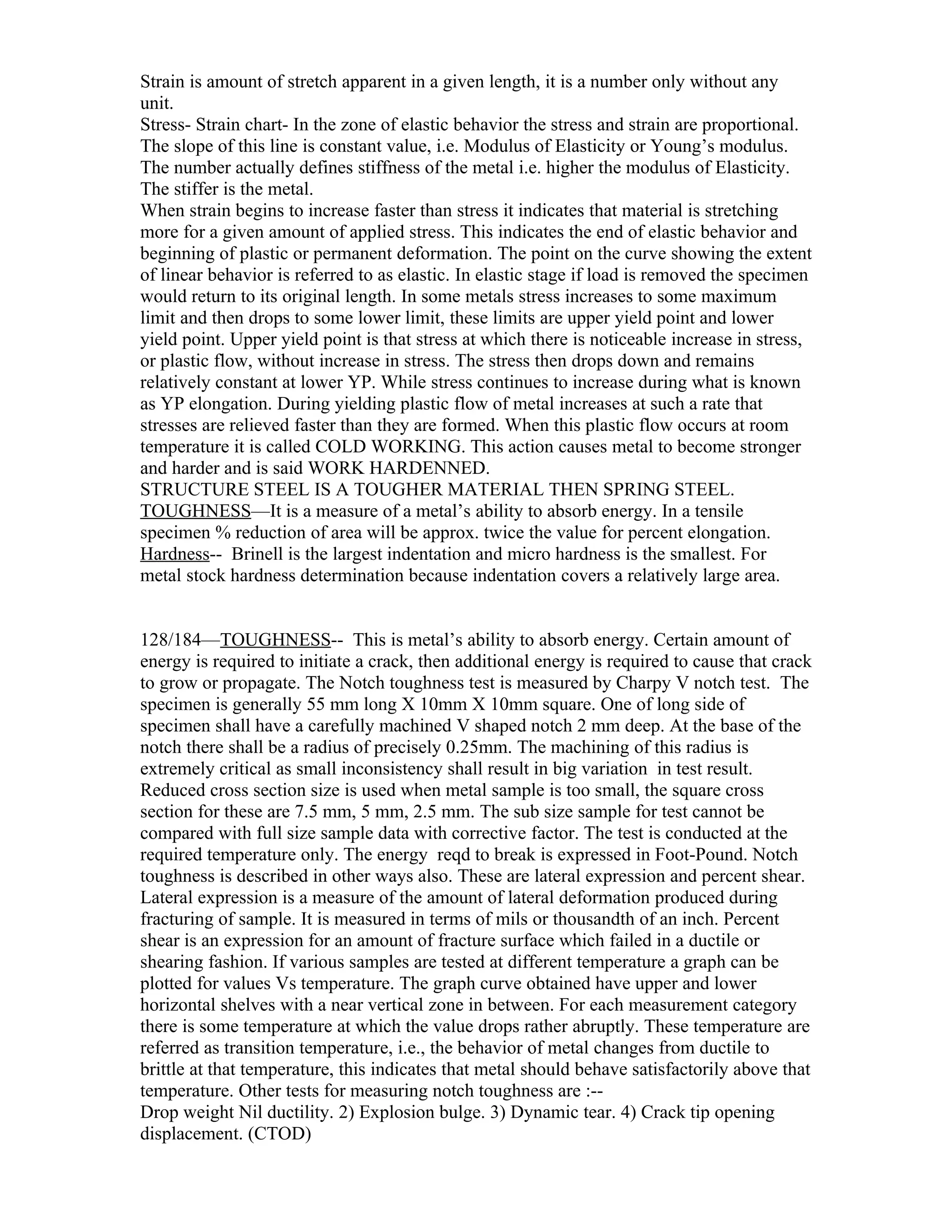 Strain is amount of stretch apparent in a given length, it is a number only without any
unit.
Stress- Strain chart- In the zone of elastic behavior the stress and strain are proportional.
The slope of this line is constant value, i.e. Modulus of Elasticity or Young’s modulus.
The number actually defines stiffness of the metal i.e. higher the modulus of Elasticity.
The stiffer is the metal.
When strain begins to increase faster than stress it indicates that material is stretching
more for a given amount of applied stress. This indicates the end of elastic behavior and
beginning of plastic or permanent deformation. The point on the curve showing the extent
of linear behavior is referred to as elastic. In elastic stage if load is removed the specimen
would return to its original length. In some metals stress increases to some maximum
limit and then drops to some lower limit, these limits are upper yield point and lower
yield point. Upper yield point is that stress at which there is noticeable increase in stress,
or plastic flow, without increase in stress. The stress then drops down and remains
relatively constant at lower YP. While stress continues to increase during what is known
as YP elongation. During yielding plastic flow of metal increases at such a rate that
stresses are relieved faster than they are formed. When this plastic flow occurs at room
temperature it is called COLD WORKING. This action causes metal to become stronger
and harder and is said WORK HARDENNED.
STRUCTURE STEEL IS A TOUGHER MATERIAL THEN SPRING STEEL.
TOUGHNESS—It is a measure of a metal’s ability to absorb energy. In a tensile
specimen % reduction of area will be approx. twice the value for percent elongation.
Hardness-- Brinell is the largest indentation and micro hardness is the smallest. For
metal stock hardness determination because indentation covers a relatively large area.


128/184—TOUGHNESS-- This is metal’s ability to absorb energy. Certain amount of
energy is required to initiate a crack, then additional energy is required to cause that crack
to grow or propagate. The Notch toughness test is measured by Charpy V notch test. The
specimen is generally 55 mm long X 10mm X 10mm square. One of long side of
specimen shall have a carefully machined V shaped notch 2 mm deep. At the base of the
notch there shall be a radius of precisely 0.25mm. The machining of this radius is
extremely critical as small inconsistency shall result in big variation in test result.
Reduced cross section size is used when metal sample is too small, the square cross
section for these are 7.5 mm, 5 mm, 2.5 mm. The sub size sample for test cannot be
compared with full size sample data with corrective factor. The test is conducted at the
required temperature only. The energy reqd to break is expressed in Foot-Pound. Notch
toughness is described in other ways also. These are lateral expression and percent shear.
Lateral expression is a measure of the amount of lateral deformation produced during
fracturing of sample. It is measured in terms of mils or thousandth of an inch. Percent
shear is an expression for an amount of fracture surface which failed in a ductile or
shearing fashion. If various samples are tested at different temperature a graph can be
plotted for values Vs temperature. The graph curve obtained have upper and lower
horizontal shelves with a near vertical zone in between. For each measurement category
there is some temperature at which the value drops rather abruptly. These temperature are
referred as transition temperature, i.e., the behavior of metal changes from ductile to
brittle at that temperature, this indicates that metal should behave satisfactorily above that
temperature. Other tests for measuring notch toughness are :--
Drop weight Nil ductility. 2) Explosion bulge. 3) Dynamic tear. 4) Crack tip opening
displacement. (CTOD)
 