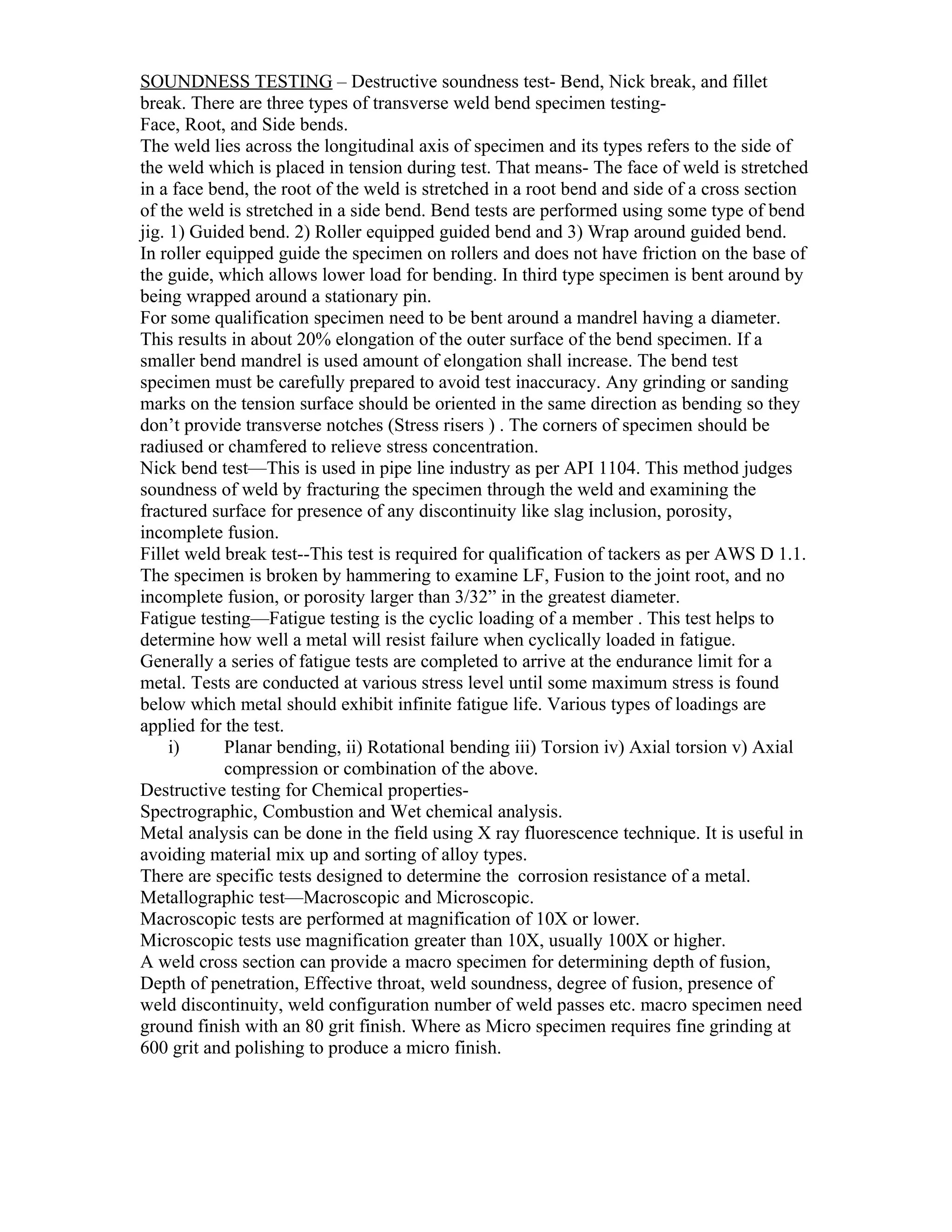 SOUNDNESS TESTING – Destructive soundness test- Bend, Nick break, and fillet
break. There are three types of transverse weld bend specimen testing-
Face, Root, and Side bends.
The weld lies across the longitudinal axis of specimen and its types refers to the side of
the weld which is placed in tension during test. That means- The face of weld is stretched
in a face bend, the root of the weld is stretched in a root bend and side of a cross section
of the weld is stretched in a side bend. Bend tests are performed using some type of bend
jig. 1) Guided bend. 2) Roller equipped guided bend and 3) Wrap around guided bend.
In roller equipped guide the specimen on rollers and does not have friction on the base of
the guide, which allows lower load for bending. In third type specimen is bent around by
being wrapped around a stationary pin.
For some qualification specimen need to be bent around a mandrel having a diameter.
This results in about 20% elongation of the outer surface of the bend specimen. If a
smaller bend mandrel is used amount of elongation shall increase. The bend test
specimen must be carefully prepared to avoid test inaccuracy. Any grinding or sanding
marks on the tension surface should be oriented in the same direction as bending so they
don’t provide transverse notches (Stress risers ) . The corners of specimen should be
radiused or chamfered to relieve stress concentration.
Nick bend test—This is used in pipe line industry as per API 1104. This method judges
soundness of weld by fracturing the specimen through the weld and examining the
fractured surface for presence of any discontinuity like slag inclusion, porosity,
incomplete fusion.
Fillet weld break test--This test is required for qualification of tackers as per AWS D 1.1.
The specimen is broken by hammering to examine LF, Fusion to the joint root, and no
incomplete fusion, or porosity larger than 3/32” in the greatest diameter.
Fatigue testing—Fatigue testing is the cyclic loading of a member . This test helps to
determine how well a metal will resist failure when cyclically loaded in fatigue.
Generally a series of fatigue tests are completed to arrive at the endurance limit for a
metal. Tests are conducted at various stress level until some maximum stress is found
below which metal should exhibit infinite fatigue life. Various types of loadings are
applied for the test.
     i)     Planar bending, ii) Rotational bending iii) Torsion iv) Axial torsion v) Axial
            compression or combination of the above.
Destructive testing for Chemical properties-
Spectrographic, Combustion and Wet chemical analysis.
Metal analysis can be done in the field using X ray fluorescence technique. It is useful in
avoiding material mix up and sorting of alloy types.
There are specific tests designed to determine the corrosion resistance of a metal.
Metallographic test—Macroscopic and Microscopic.
Macroscopic tests are performed at magnification of 10X or lower.
Microscopic tests use magnification greater than 10X, usually 100X or higher.
A weld cross section can provide a macro specimen for determining depth of fusion,
Depth of penetration, Effective throat, weld soundness, degree of fusion, presence of
weld discontinuity, weld configuration number of weld passes etc. macro specimen need
ground finish with an 80 grit finish. Where as Micro specimen requires fine grinding at
600 grit and polishing to produce a micro finish.
 