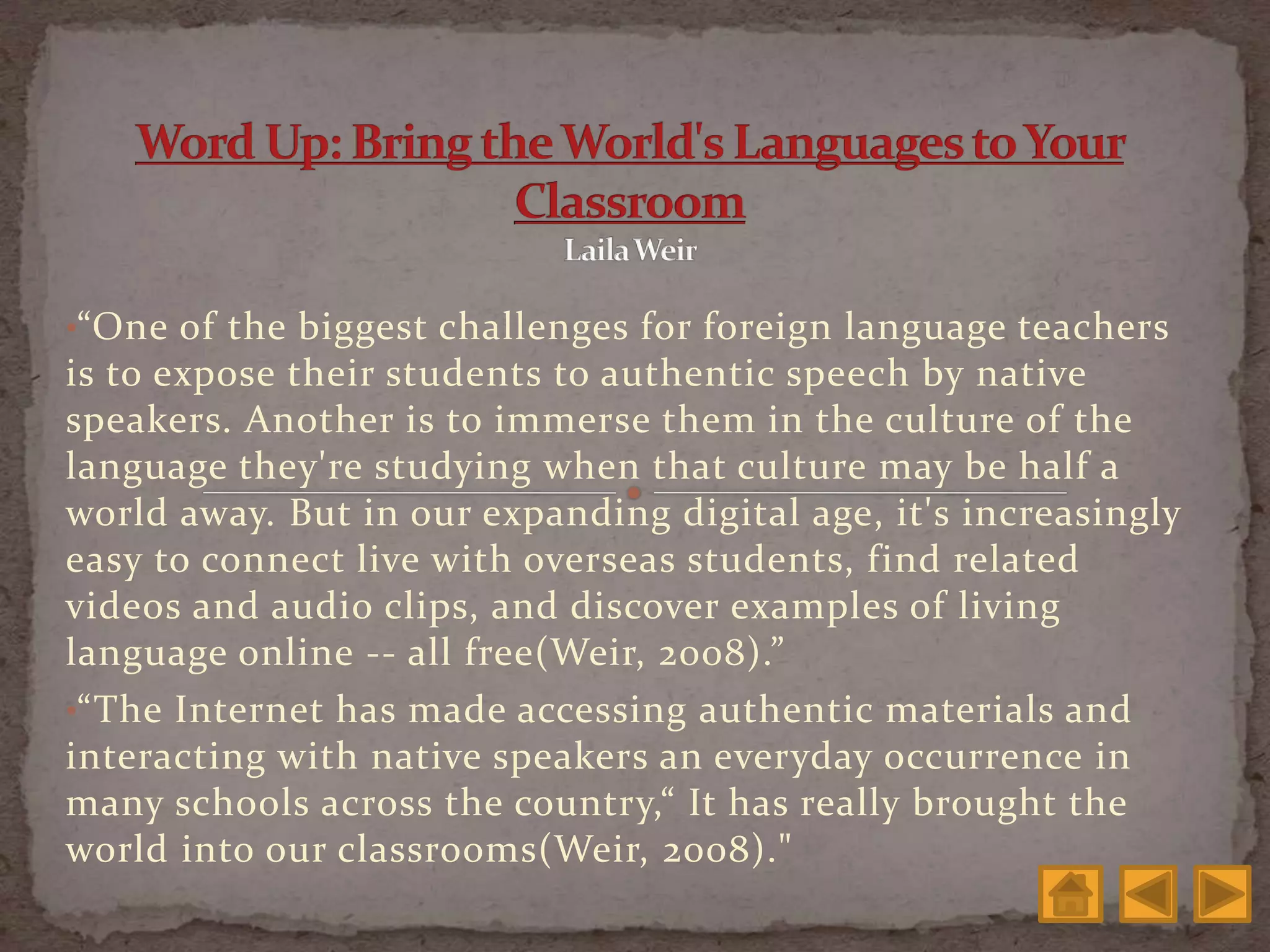 •“One of the biggest challenges for foreign language teachers
is to expose their students to authentic speech by native
speakers. Another is to immerse them in the culture of the
language they're studying when that culture may be half a
world away. But in our expanding digital age, it's increasingly
easy to connect live with overseas students, find related
videos and audio clips, and discover examples of living
language online -- all free(Weir, 2008).”
•“The Internet has made accessing authentic materials and
interacting with native speakers an everyday occurrence in
many schools across the country,“ It has really brought the
world into our classrooms(Weir, 2008)."
 