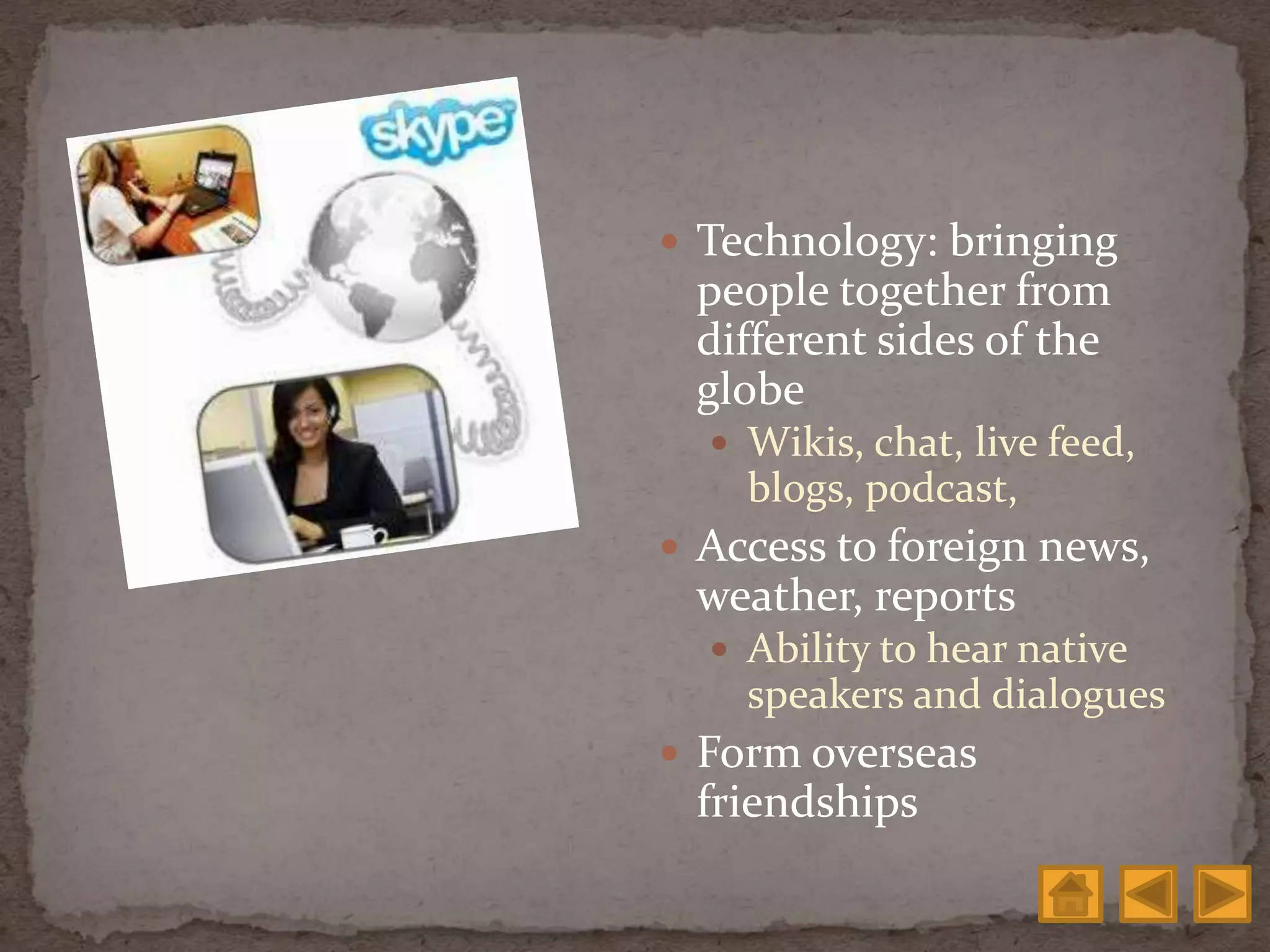  Technology: bringing
people together from
different sides of the
globe
 Wikis, chat, live feed,
blogs, podcast,
 Access to foreign news,
weather, reports
 Ability to hear native
speakers and dialogues
 Form overseas
friendships
 