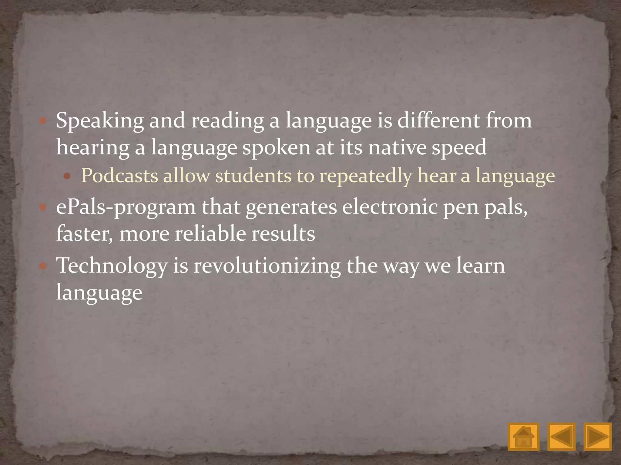  Speaking and reading a language is different from
hearing a language spoken at its native speed
 Podcasts allow students to repeatedly hear a language
 ePals-program that generates electronic pen pals,
faster, more reliable results
 Technology is revolutionizing the way we learn
language
 