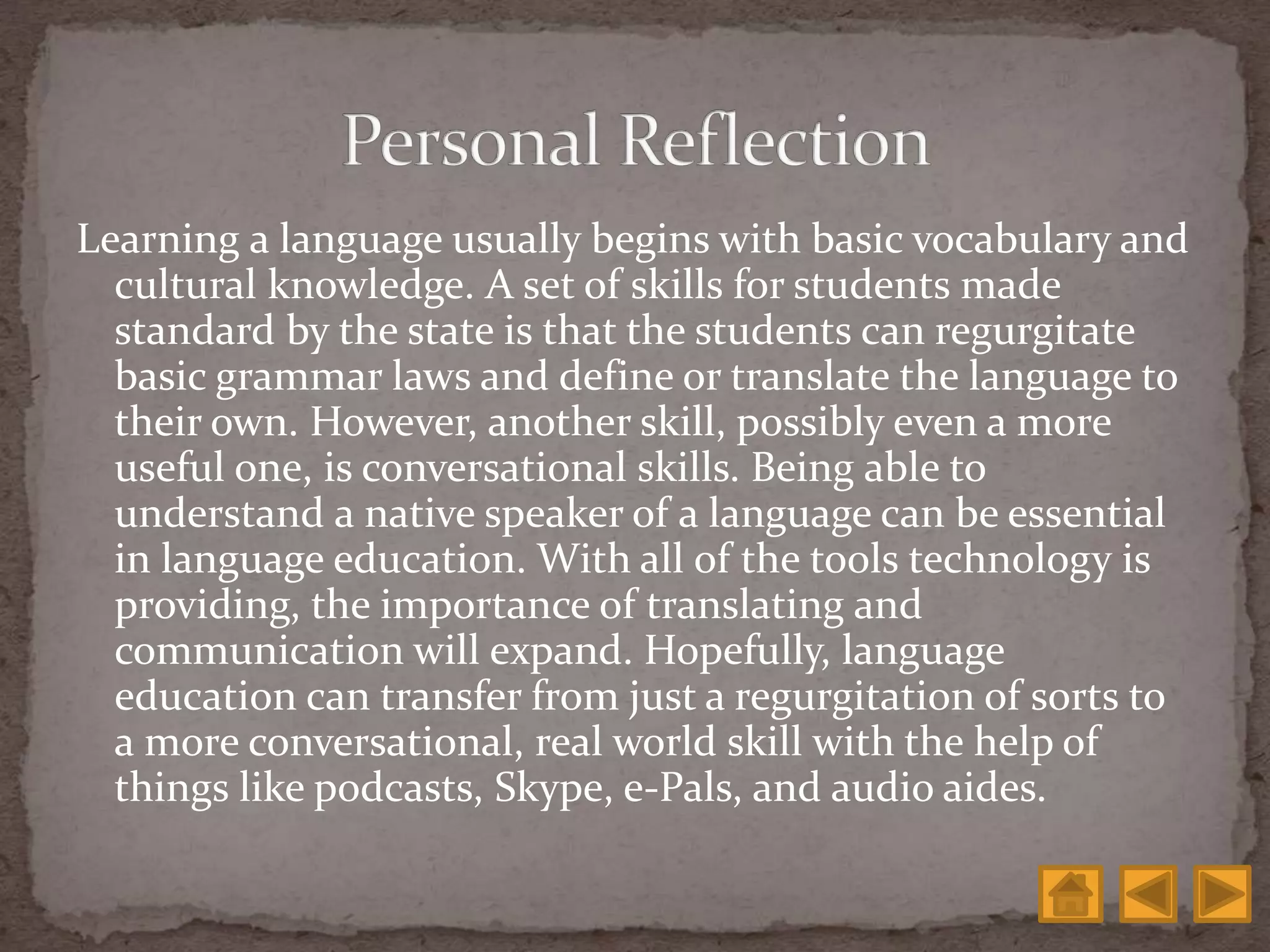 Learning a language usually begins with basic vocabulary and
cultural knowledge. A set of skills for students made
standard by the state is that the students can regurgitate
basic grammar laws and define or translate the language to
their own. However, another skill, possibly even a more
useful one, is conversational skills. Being able to
understand a native speaker of a language can be essential
in language education. With all of the tools technology is
providing, the importance of translating and
communication will expand. Hopefully, language
education can transfer from just a regurgitation of sorts to
a more conversational, real world skill with the help of
things like podcasts, Skype, e-Pals, and audio aides.
 