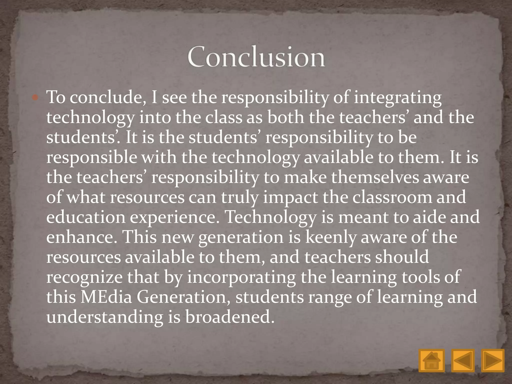  To conclude, I see the responsibility of integrating
technology into the class as both the teachers’ and the
students’. It is the students’ responsibility to be
responsible with the technology available to them. It is
the teachers’ responsibility to make themselves aware
of what resources can truly impact the classroom and
education experience. Technology is meant to aide and
enhance. This new generation is keenly aware of the
resources available to them, and teachers should
recognize that by incorporating the learning tools of
this MEdia Generation, students range of learning and
understanding is broadened.
 