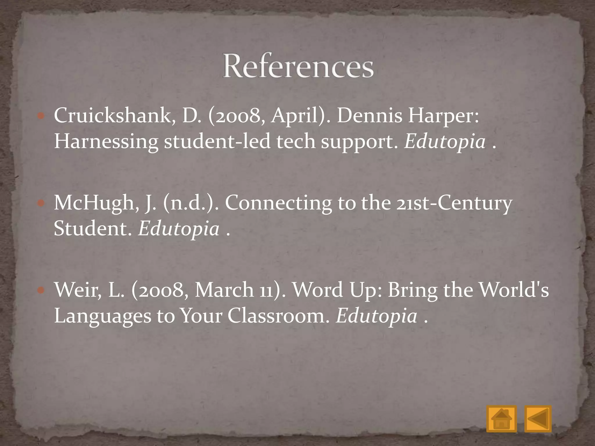 Cruickshank, D. (2008, April). Dennis Harper:
Harnessing student-led tech support. Edutopia .
 McHugh, J. (n.d.). Connecting to the 21st-Century
Student. Edutopia .
 Weir, L. (2008, March 11). Word Up: Bring the World's
Languages to Your Classroom. Edutopia .
 