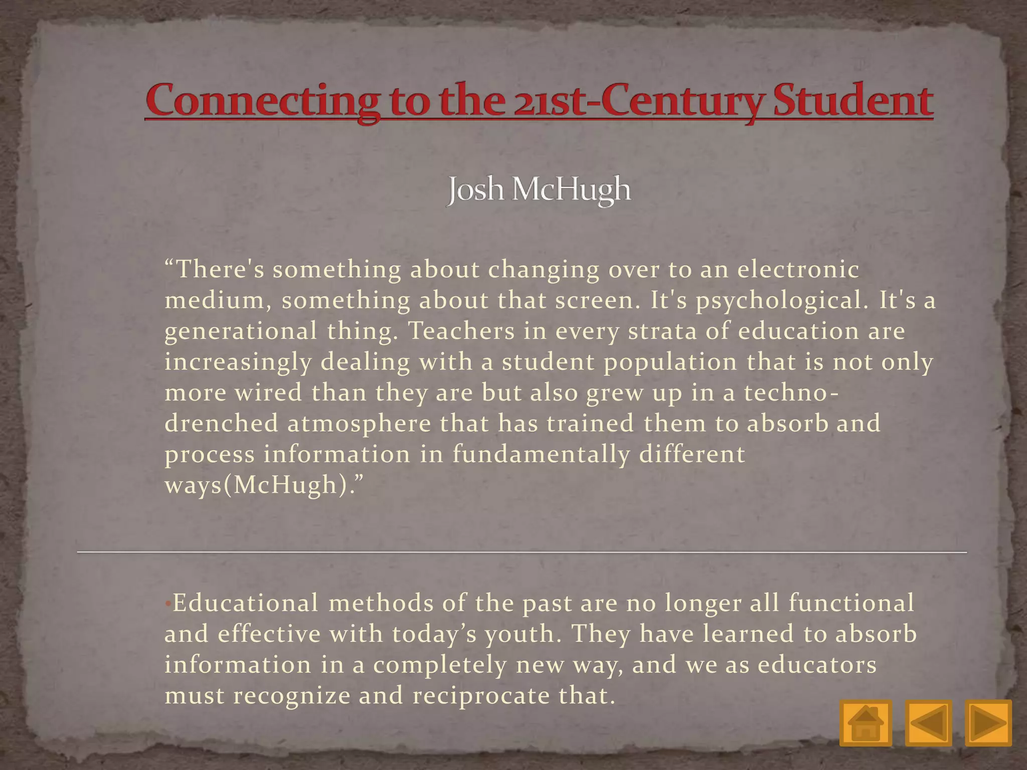 “There's something about changing over to an electronic
medium, something about that screen. It's psychological. It's a
generational thing. Teachers in every strata of education are
increasingly dealing with a student population that is not only
more wired than they are but also grew up in a techno-
drenched atmosphere that has trained them to absorb and
process information in fundamentally different
ways(McHugh).”
•Educational methods of the past are no longer all functional
and effective with today’s youth. They have learned to absorb
information in a completely new way, and we as educators
must recognize and reciprocate that.
 