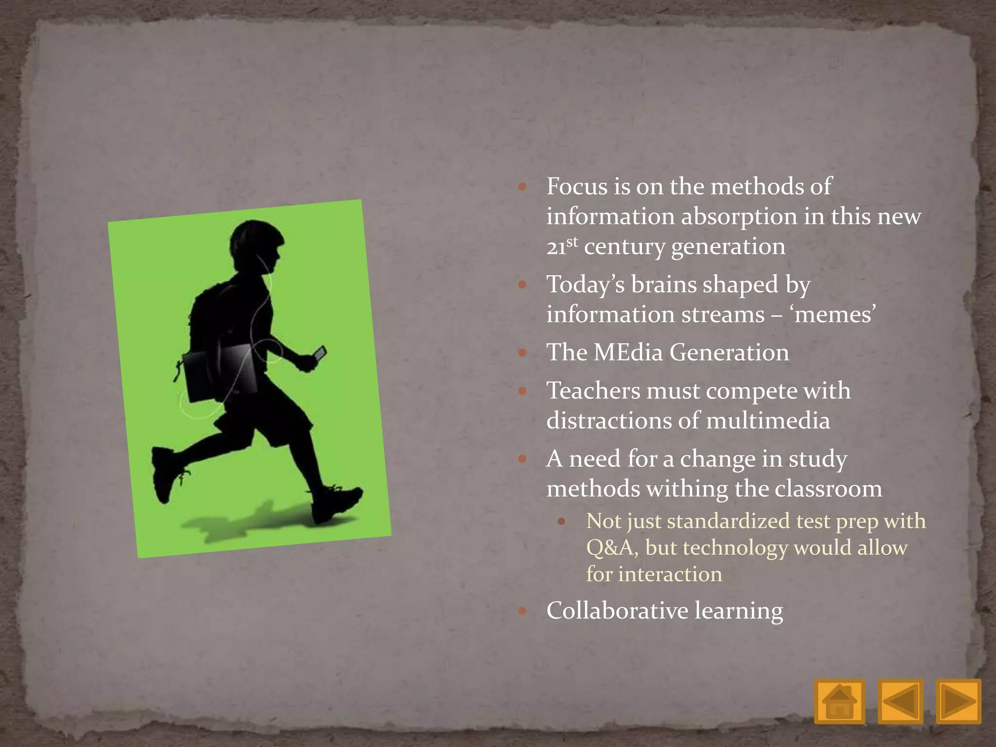  Focus is on the methods of
information absorption in this new
21st century generation
 Today’s brains shaped by
information streams – ‘memes’
 The MEdia Generation
 Teachers must compete with
distractions of multimedia
 A need for a change in study
methods withing the classroom
 Not just standardized test prep with
Q&A, but technology would allow
for interaction
 Collaborative learning
 