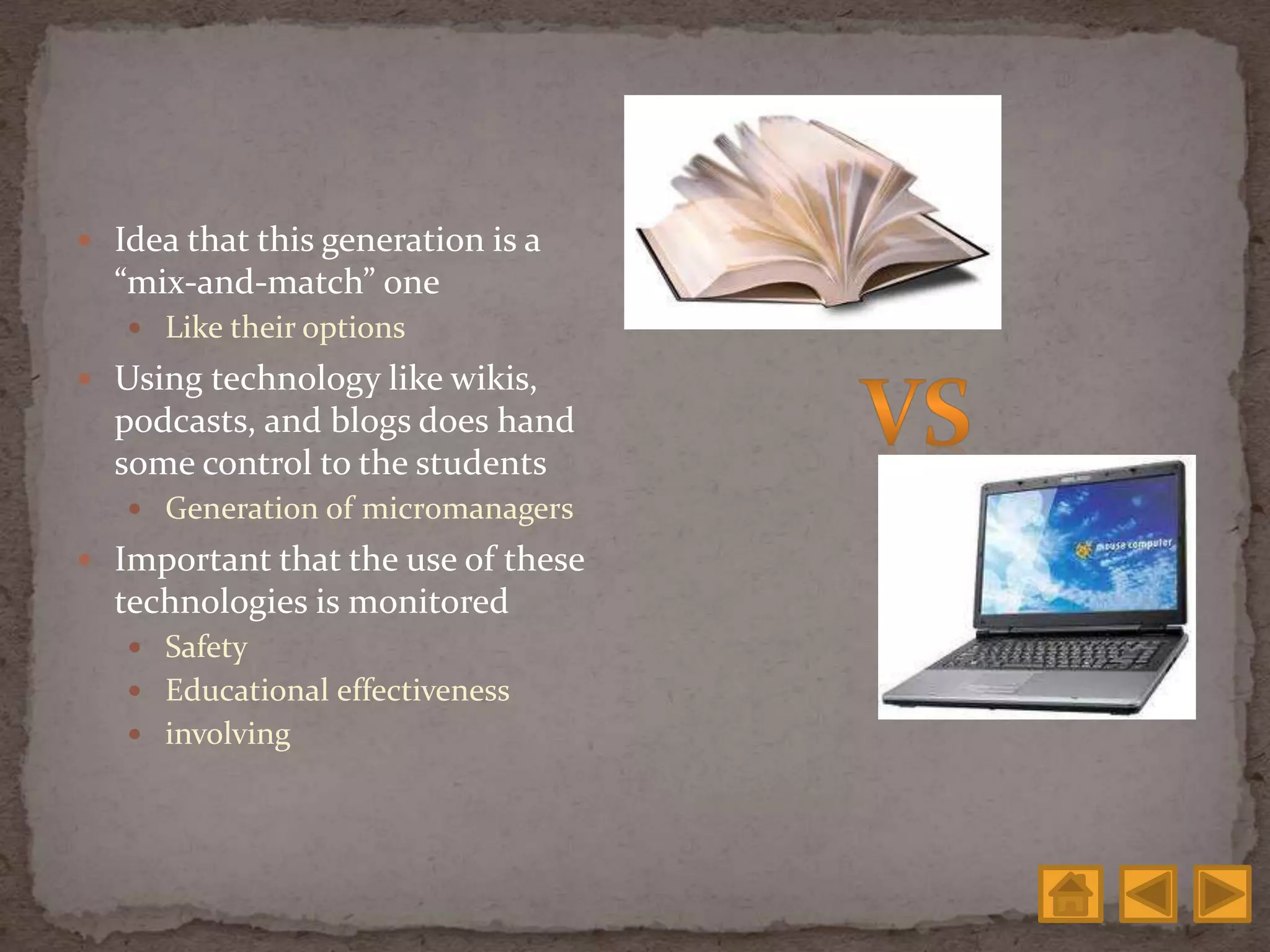  Idea that this generation is a
“mix-and-match” one
 Like their options
 Using technology like wikis,
podcasts, and blogs does hand
some control to the students
 Generation of micromanagers
 Important that the use of these
technologies is monitored
 Safety
 Educational effectiveness
 involving
 