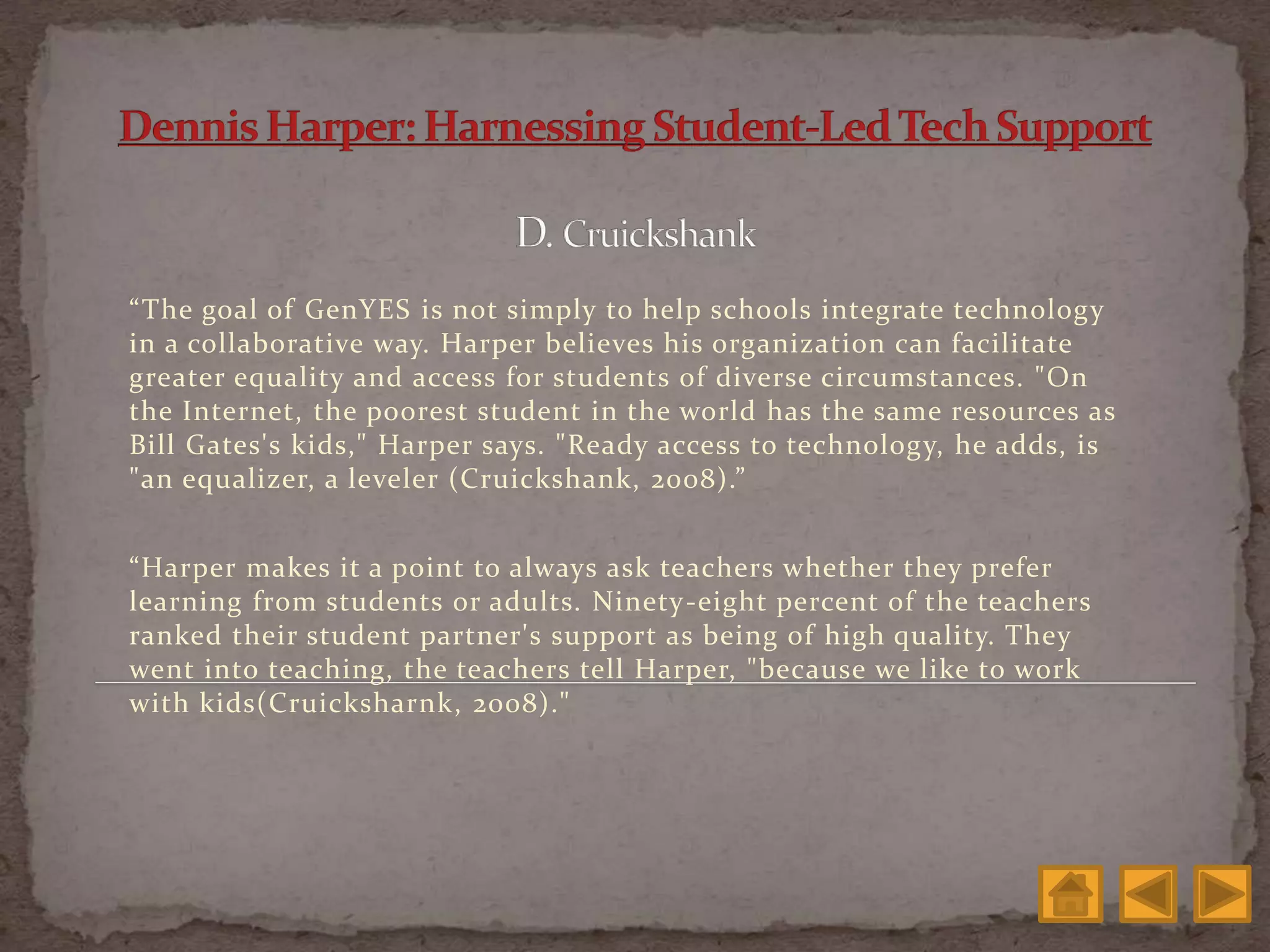 “The goal of GenYES is not simply to help schools integrate technology
in a collaborative way. Harper believes his organization can facilitate
greater equality and access for students of diverse circumstances. "On
the Internet, the poorest student in the world has the same resources as
Bill Gates's kids," Harper says. "Ready access to technology, he adds, is
"an equalizer, a leveler (Cruickshank, 2008).”
“Harper makes it a point to always ask teachers whether they prefer
learning from students or adults. Ninety-eight percent of the teachers
ranked their student partner's support as being of high quality. They
went into teaching, the teachers tell Harper, "because we like to work
with kids(Cruicksharnk, 2008)."
 