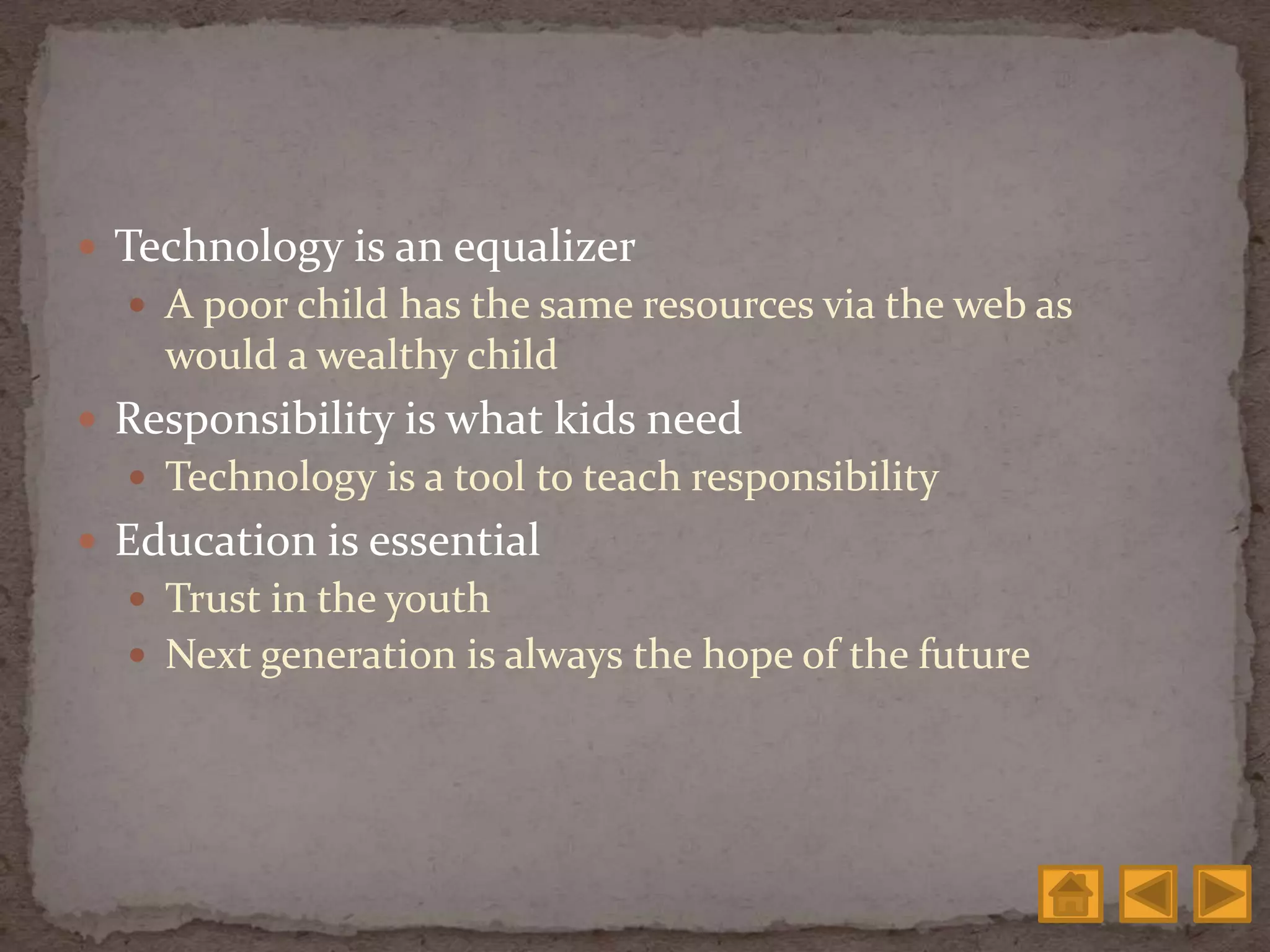  Technology is an equalizer
 A poor child has the same resources via the web as
would a wealthy child
 Responsibility is what kids need
 Technology is a tool to teach responsibility
 Education is essential
 Trust in the youth
 Next generation is always the hope of the future
 