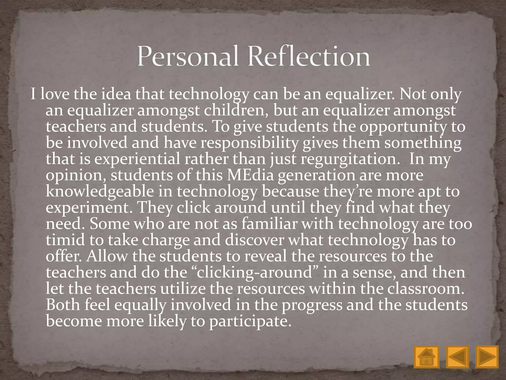I love the idea that technology can be an equalizer. Not only
an equalizer amongst children, but an equalizer amongst
teachers and students. To give students the opportunity to
be involved and have responsibility gives them something
that is experiential rather than just regurgitation. In my
opinion, students of this MEdia generation are more
knowledgeable in technology because they’re more apt to
experiment. They click around until they find what they
need. Some who are not as familiar with technology are too
timid to take charge and discover what technology has to
offer. Allow the students to reveal the resources to the
teachers and do the “clicking-around” in a sense, and then
let the teachers utilize the resources within the classroom.
Both feel equally involved in the progress and the students
become more likely to participate.
 
