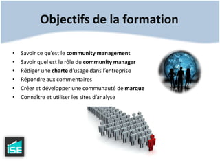 Objectifs de la formationSavoir ce qu’est le community managementSavoir quel est le rôle du community managerRédiger une charte d’usage dans l’entrepriseRépondre aux commentairesCréer et développer une communauté de marqueConnaître et utiliser les sites d’analyse