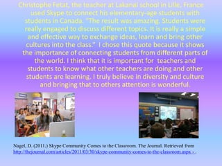 They are adding onto this site all the time to help make teachers work easier and to help students really learn what it is that they are doing. Skype Community Comes to the ClassroomThis website, written by David Nagel on March 30th, 2011, is about a website called Skype. Skype made a virtual community for teachers and professors. They are calling it Skype in the classroom. The program is completely free; you just need to make your Skype account. The virtual classroom was made so that teachers could connect with other educators around the word and talk about projects and new learning ideas. Skype in the classroom isn’t just for educators though it is also to connect students around the world. There are more than 5,600 teachers who are part of this program. Although most of the teachers are from the United States, there are many teachers who have joined around the world. 