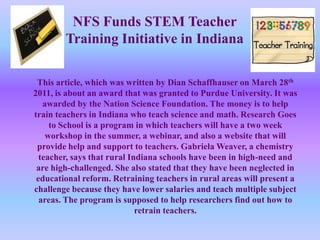 NFS Funds STEM Teacher Training Initiative in Indiana This article, which was written by Dian Schaffhauser on March 28th 2011, is about an award that was granted to Purdue University. It was awarded by the Nation Science Foundation. The money is to help train teachers in Indiana who teach science and math. Research Goes to School is a program in which teachers will have a two week workshop in the summer, a webinar, and also a website that will provide help and support to teachers. Gabriela Weaver, a chemistry teacher, says that rural Indiana schools have been in high-need and are high-challenged. She also stated that they have been neglected in educational reform. Retraining teachers in rural areas will present a challenge because they have lower salaries and teach multiple subject areas. The program is supposed to help researchers find out how to retrain teachers. 