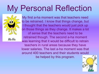 My Personal ReflectionMy first a-ha moment was that teachers need to be retrained. I know that things change, but I thought that the teachers would just pick up on those things as they change. It makes a lot of sense that the teachers need to be retrained though. The second a-ha moment was learning that it would be difficult to retrain teachers in rural areas because they have lower salaries. The last a-ha moment was that around 400 teachers and their students would be helped by this program.  