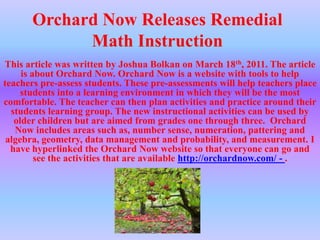 Orchard Now Releases Remedial Math InstructionThis article was written by Joshua Bolkan on March 18th, 2011. The article is about Orchard Now. Orchard Now is a website with tools to help teachers pre-assess students. These pre-assessments will help teachers place students into a learning environment in which they will be the most comfortable. The teacher can then plan activities and practice around their students learning group. The new instructional activities can be used by older children but are aimed from grades one through three.  Orchard Now includes areas such as, number sense, numeration, pattering and algebra, geometry, data management and probability, and measurement. I have hyperlinked the Orchard Now website so that everyone can go and see the activities that are available http://orchardnow.com/ - .