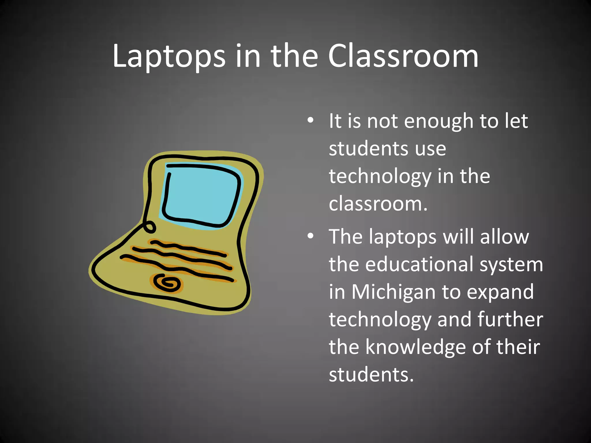 Laptops in the ClassroomIt is not enough to let students use technology in the classroom.The laptops will allow the educational system in Michigan to expand technology and further the knowledge of their students.