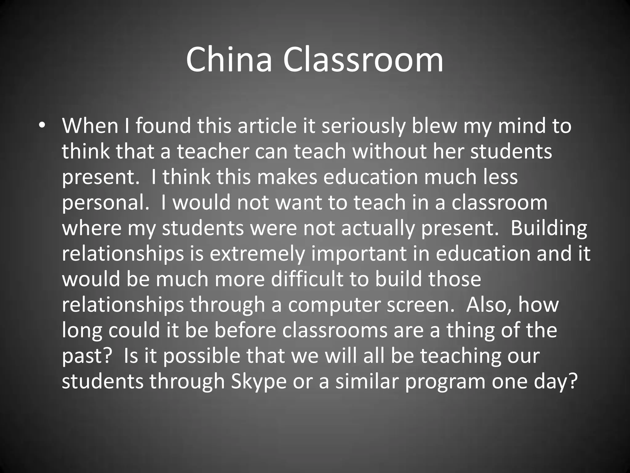 China ClassroomWhen I found this article it seriously blew my mind to think that a teacher can teach without her students present.  I think this makes education much less personal.  I would not want to teach in a classroom where my students were not actually present.  Building relationships is extremely important in education and it would be much more difficult to build those relationships through a computer screen.  Also, how long could it be before classrooms are a thing of the past?  Is it possible that we will all be teaching our students through Skype or a similar program one day?