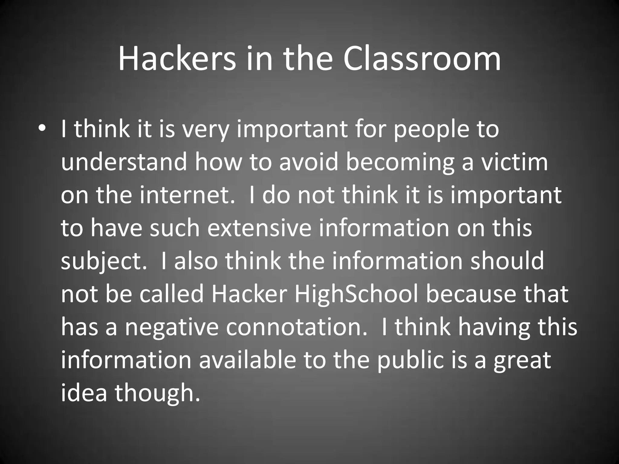 Hackers in the ClassroomI think it is very important for people to understand how to avoid becoming a victim on the internet.  I do not think it is important to have such extensive information on this subject.  I also think the information should not be called Hacker HighSchool because that has a negative connotation.  I think having this information available to the public is a great idea though.