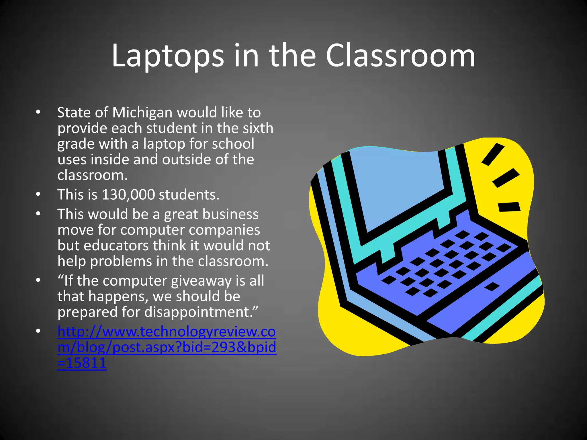 Laptops in the ClassroomState of Michigan would like to provide each student in the sixth grade with a laptop for school uses inside and outside of the classroom.This is 130,000 students.This would be a great business move for computer companies but educators think it would not help problems in the classroom.“If the computer giveaway is all that happens, we should be prepared for disappointment.”http://www.technologyreview.com/blog/post.aspx?bid=293&bpid=15811