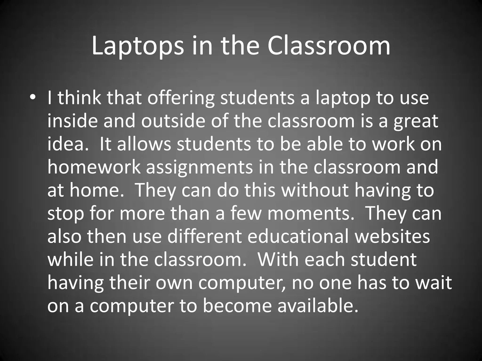 Laptops in the ClassroomI think that offering students a laptop to use inside and outside of the classroom is a great idea.  It allows students to be able to work on homework assignments in the classroom and at home.  They can do this without having to stop for more than a few moments.  They can also then use different educational websites while in the classroom.  With each student having their own computer, no one has to wait on a computer to become available.