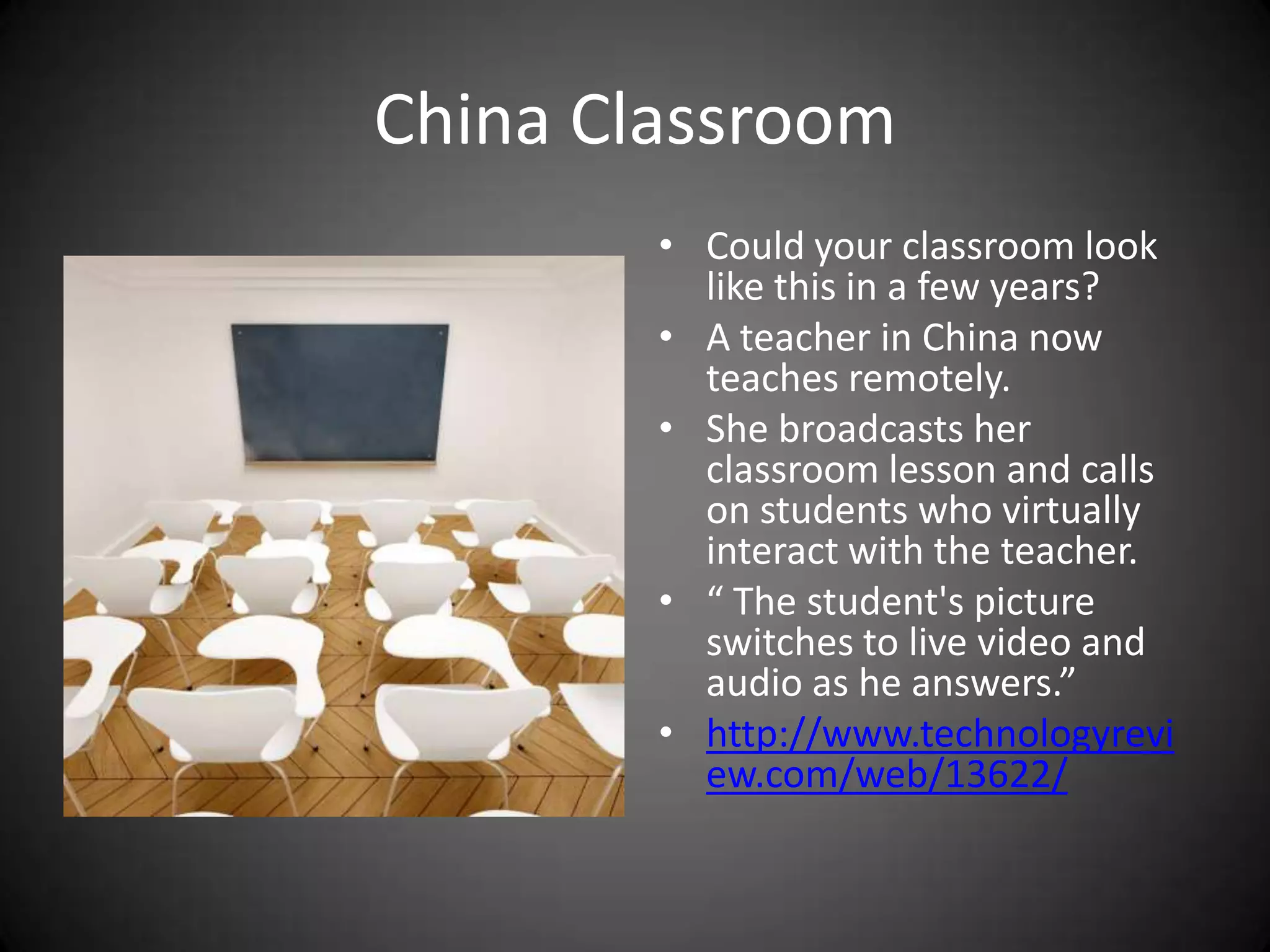 China ClassroomCould your classroom look like this in a few years? A teacher in China now teaches remotely.She broadcasts her classroom lesson and calls on students who virtually interact with the teacher.“ The student's picture switches to live video and audio as he answers.”http://www.technologyreview.com/web/13622/
