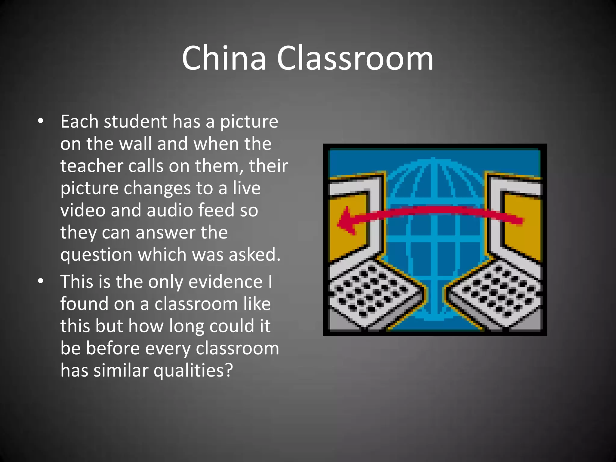 China ClassroomEach student has a picture on the wall and when the teacher calls on them, their picture changes to a live video and audio feed so they can answer the question which was asked.This is the only evidence I found on a classroom like this but how long could it be before every classroom has similar qualities?