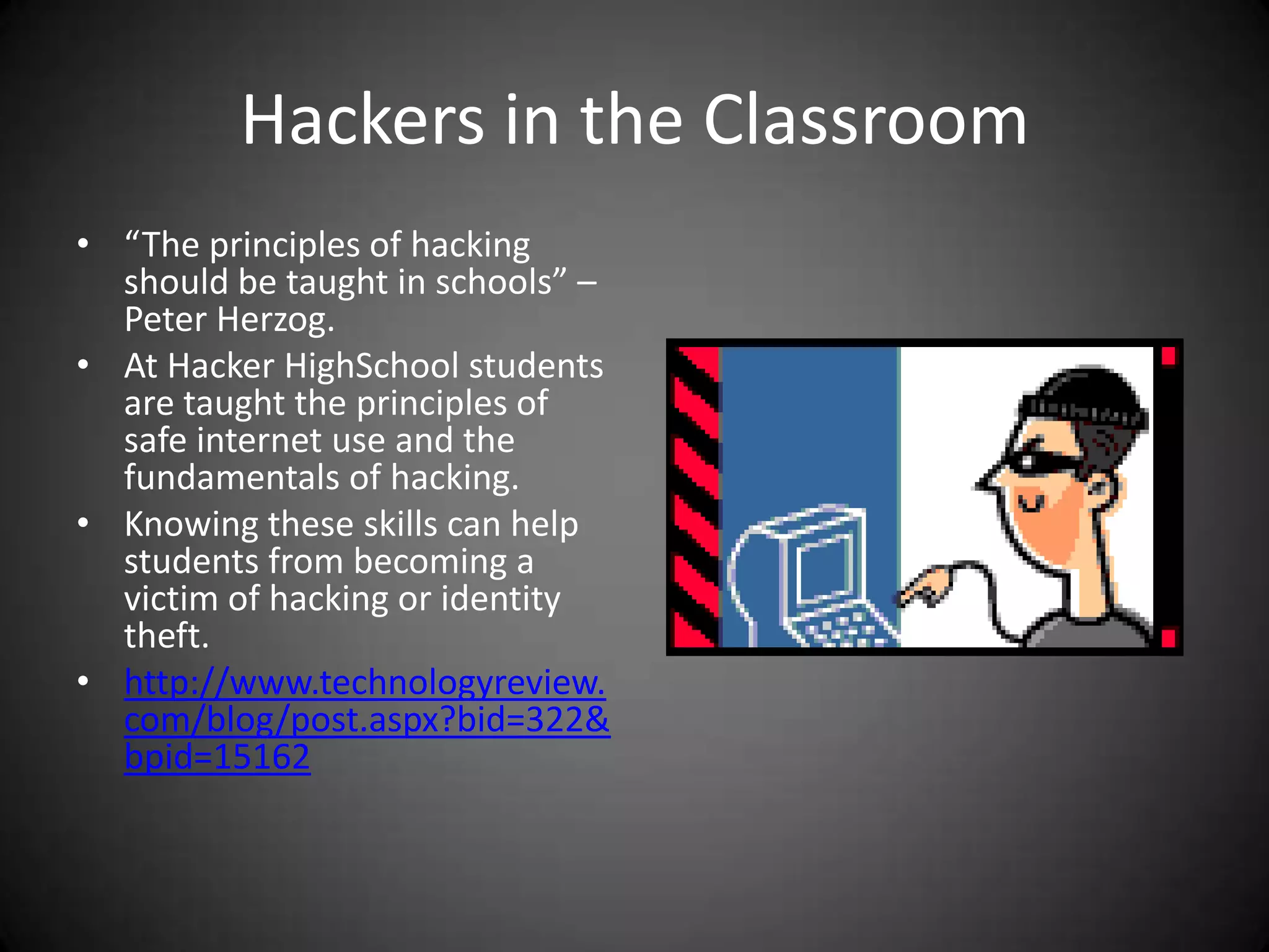 Hackers in the Classroom“The principles of hacking should be taught in schools” – Peter Herzog.At Hacker HighSchool students are taught the principles of safe internet use and the fundamentals of hacking. Knowing these skills can help students from becoming a victim of hacking or identity theft.http://www.technologyreview.com/blog/post.aspx?bid=322&bpid=15162