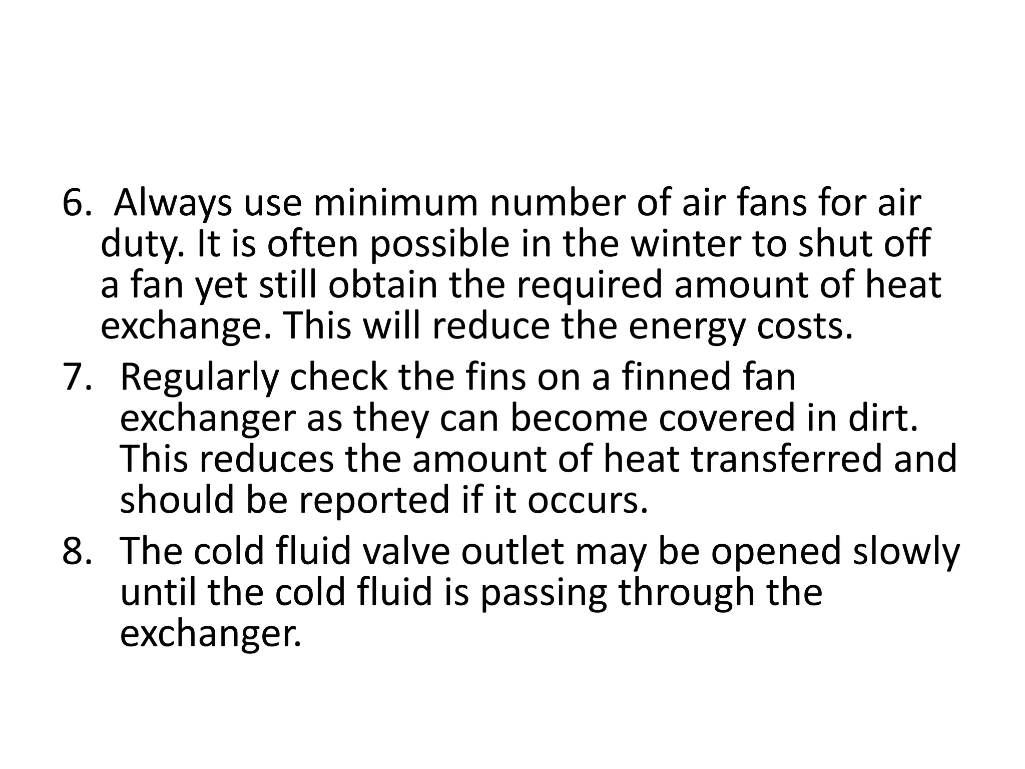 6. Always use minimum number of air fans for air
  duty. It is often possible in the winter to shut off
  a fan yet still obtain the required amount of heat
  exchange. This will reduce the energy costs.
7. Regularly check the fins on a finned fan
   exchanger as they can become covered in dirt.
   This reduces the amount of heat transferred and
   should be reported if it occurs.
8. The cold fluid valve outlet may be opened slowly
   until the cold fluid is passing through the
   exchanger.
 