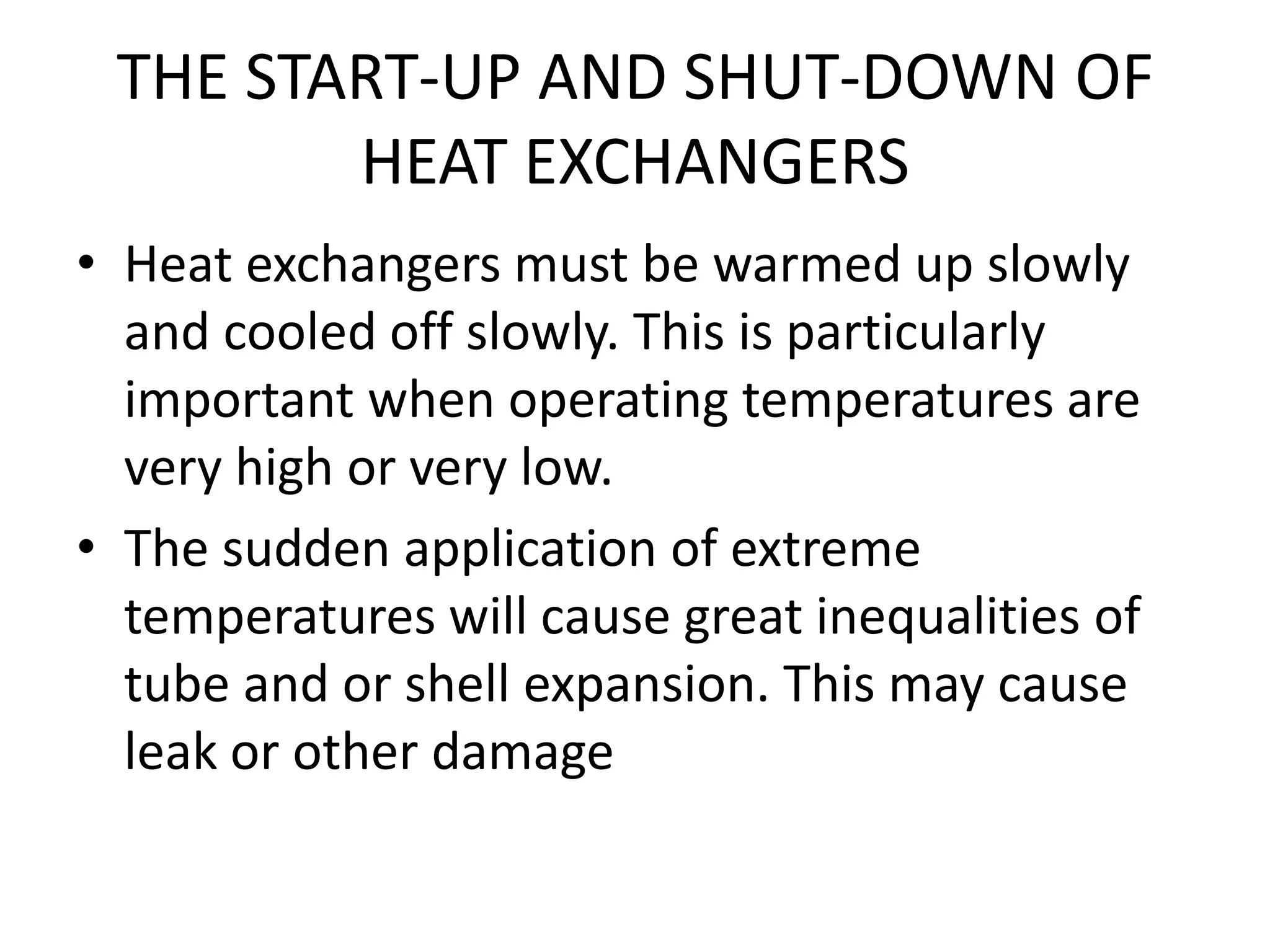 THE START-UP AND SHUT-DOWN OF
        HEAT EXCHANGERS
• Heat exchangers must be warmed up slowly
  and cooled off slowly. This is particularly
  important when operating temperatures are
  very high or very low.
• The sudden application of extreme
  temperatures will cause great inequalities of
  tube and or shell expansion. This may cause
  leak or other damage
 