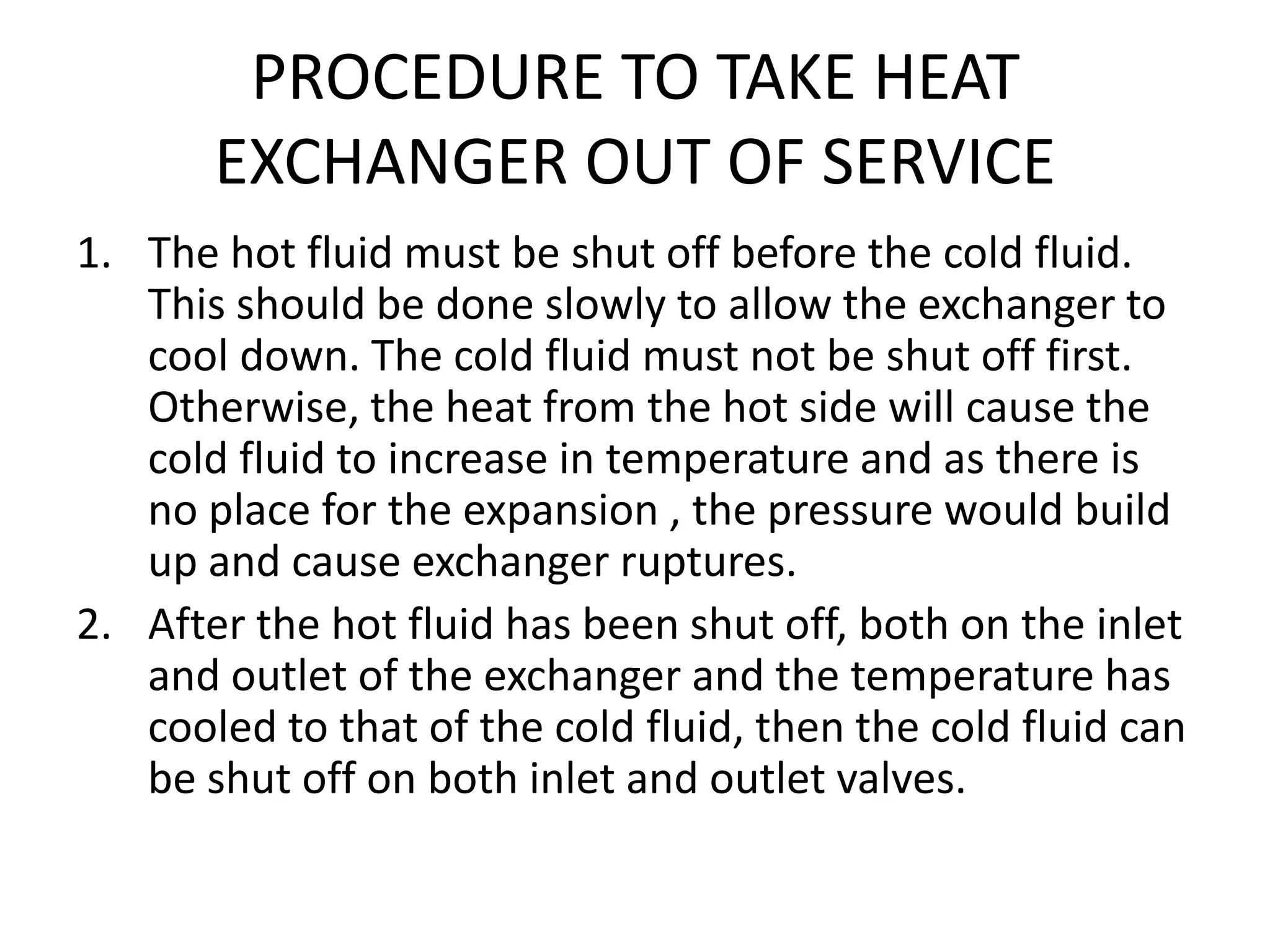 PROCEDURE TO TAKE HEAT
       EXCHANGER OUT OF SERVICE
1. The hot fluid must be shut off before the cold fluid.
   This should be done slowly to allow the exchanger to
   cool down. The cold fluid must not be shut off first.
   Otherwise, the heat from the hot side will cause the
   cold fluid to increase in temperature and as there is
   no place for the expansion , the pressure would build
   up and cause exchanger ruptures.
2. After the hot fluid has been shut off, both on the inlet
   and outlet of the exchanger and the temperature has
   cooled to that of the cold fluid, then the cold fluid can
   be shut off on both inlet and outlet valves.
 