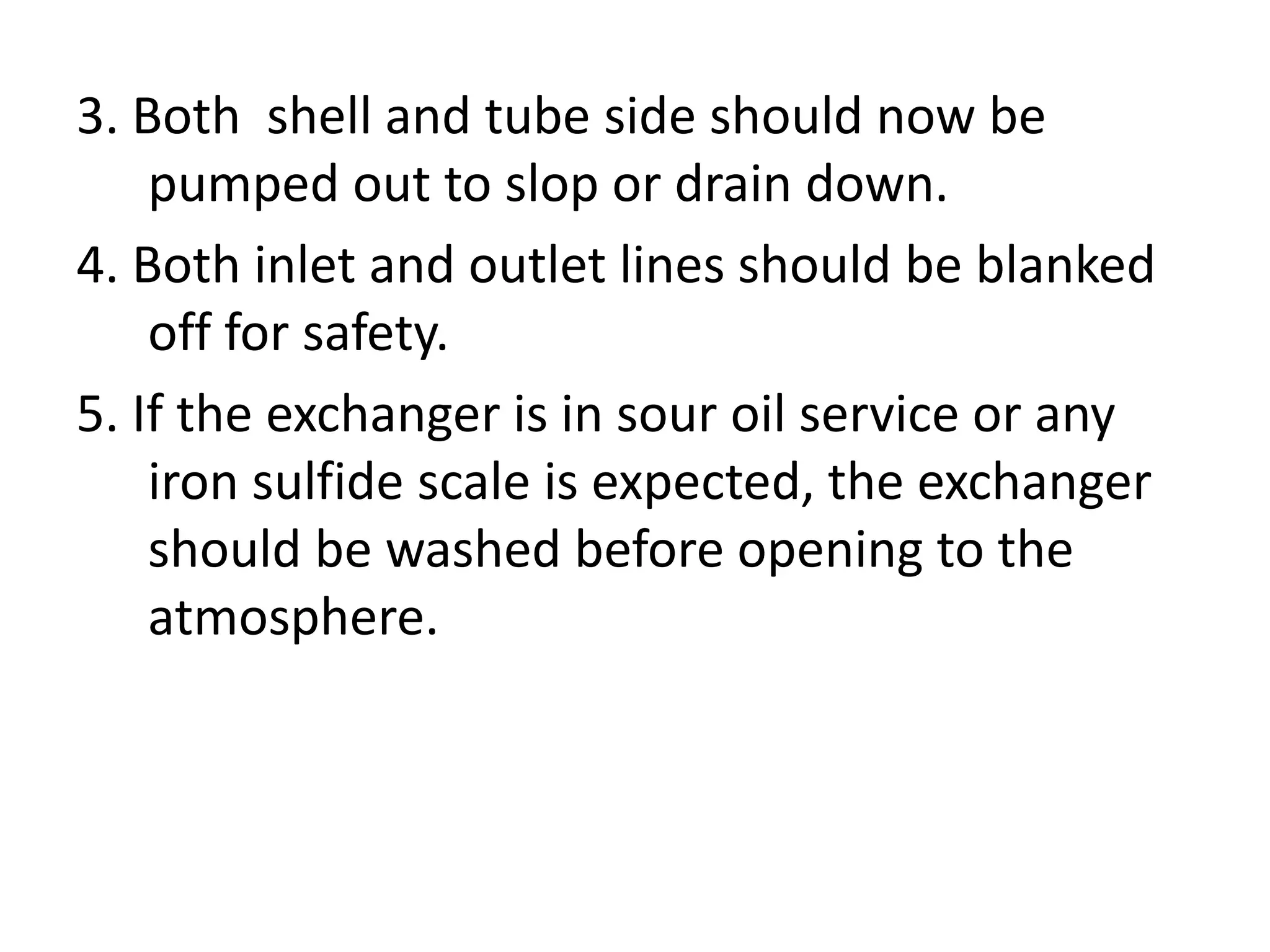 3. Both shell and tube side should now be
    pumped out to slop or drain down.
4. Both inlet and outlet lines should be blanked
    off for safety.
5. If the exchanger is in sour oil service or any
    iron sulfide scale is expected, the exchanger
    should be washed before opening to the
    atmosphere.
 