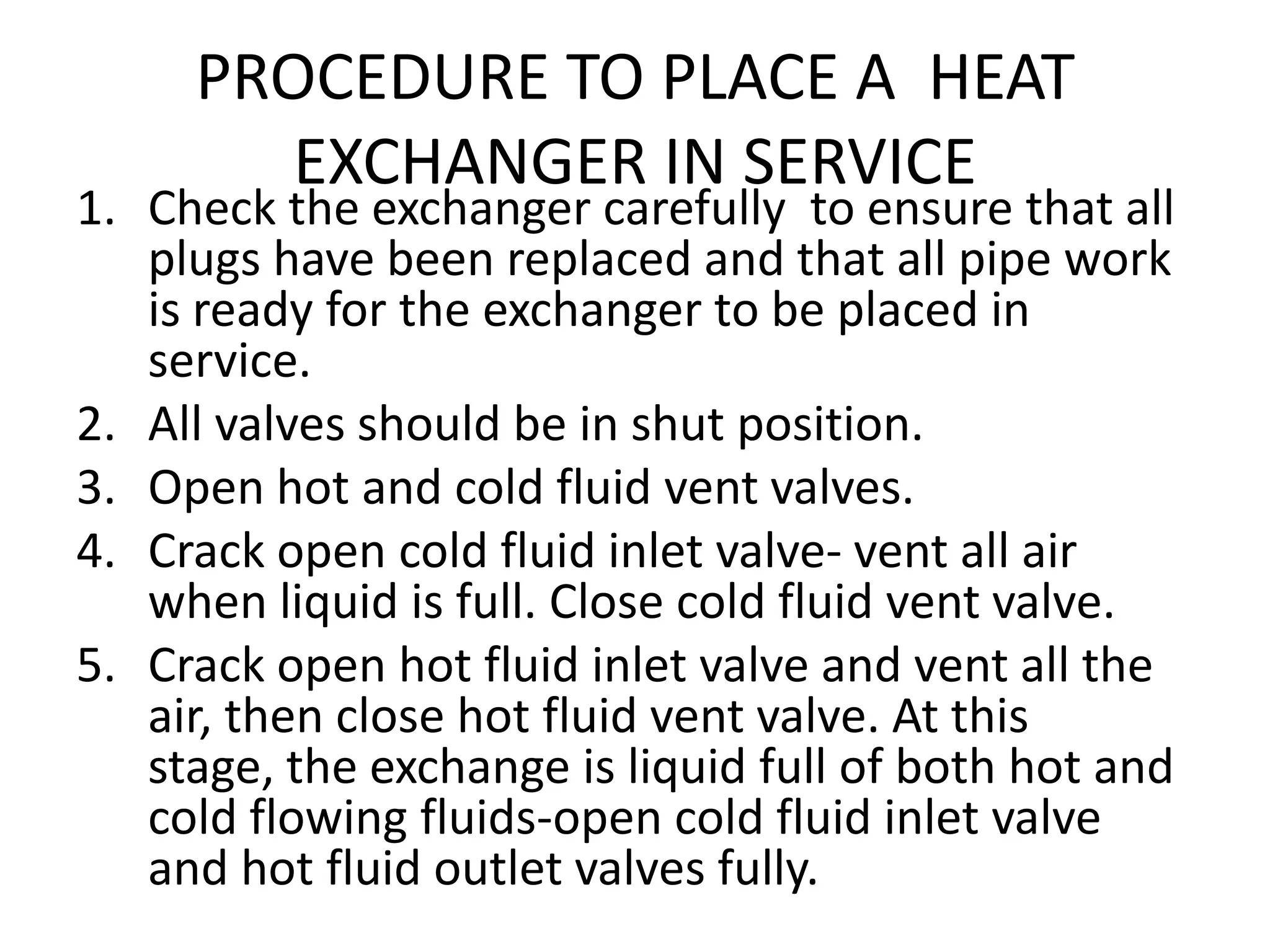PROCEDURE TO PLACE A HEAT
        EXCHANGER IN SERVICE
1. Check the exchanger carefully to ensure that all
   plugs have been replaced and that all pipe work
   is ready for the exchanger to be placed in
   service.
2. All valves should be in shut position.
3. Open hot and cold fluid vent valves.
4. Crack open cold fluid inlet valve- vent all air
   when liquid is full. Close cold fluid vent valve.
5. Crack open hot fluid inlet valve and vent all the
   air, then close hot fluid vent valve. At this
   stage, the exchange is liquid full of both hot and
   cold flowing fluids-open cold fluid inlet valve
   and hot fluid outlet valves fully.
 