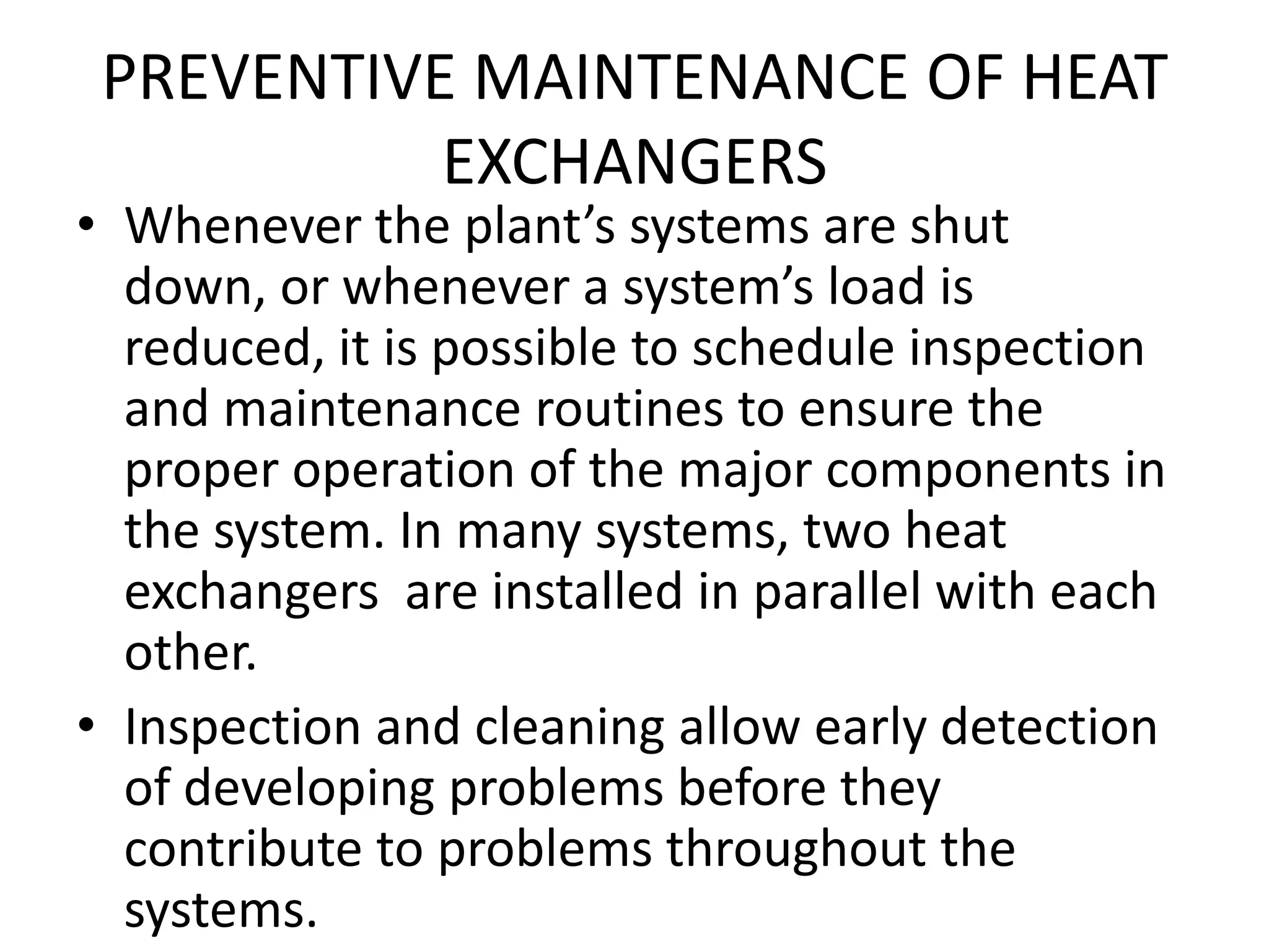 PREVENTIVE MAINTENANCE OF HEAT
           EXCHANGERS
• Whenever the plant’s systems are shut
  down, or whenever a system’s load is
  reduced, it is possible to schedule inspection
  and maintenance routines to ensure the
  proper operation of the major components in
  the system. In many systems, two heat
  exchangers are installed in parallel with each
  other.
• Inspection and cleaning allow early detection
  of developing problems before they
  contribute to problems throughout the
  systems.
 