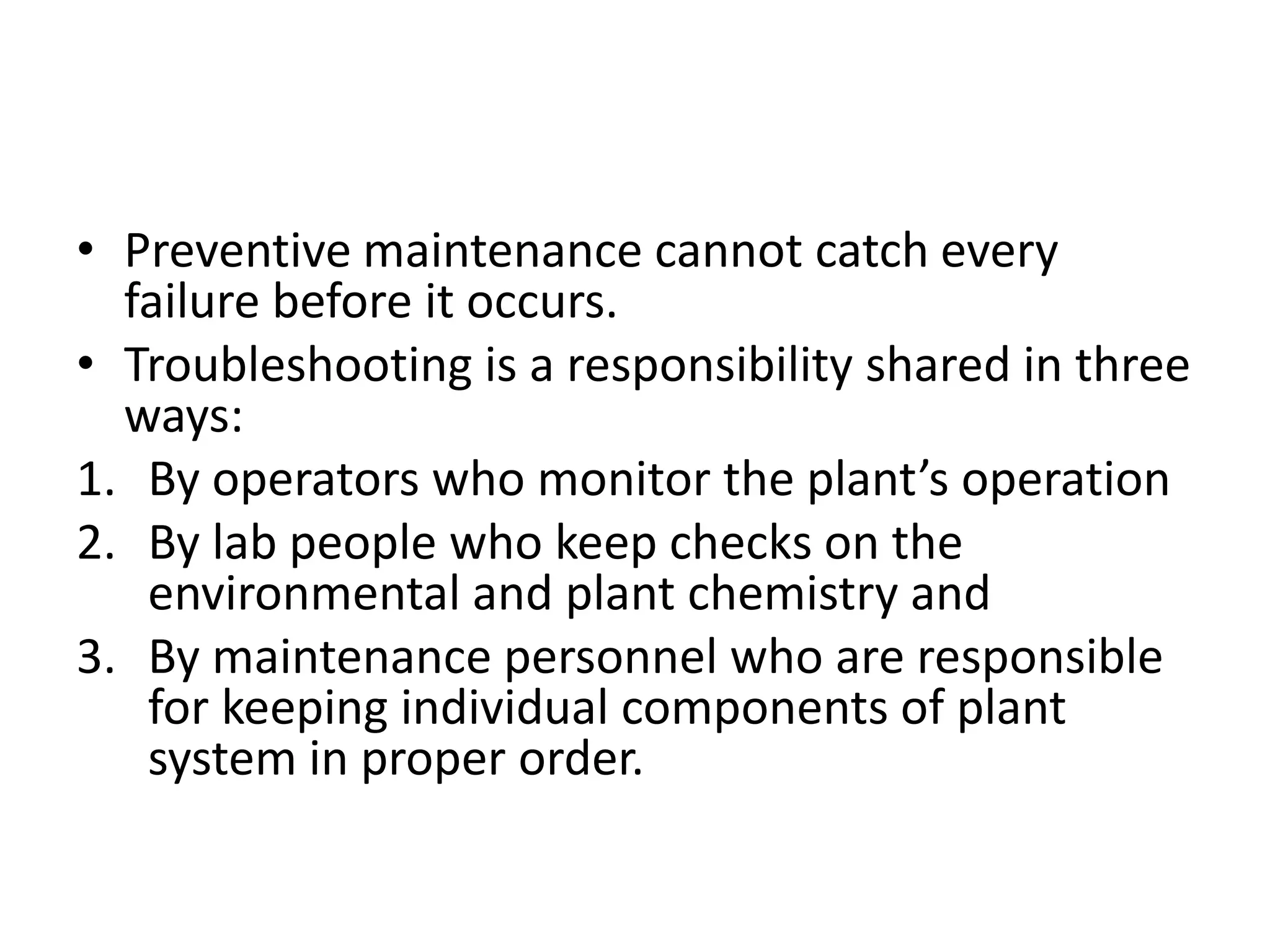 • Preventive maintenance cannot catch every
  failure before it occurs.
• Troubleshooting is a responsibility shared in three
  ways:
1. By operators who monitor the plant’s operation
2. By lab people who keep checks on the
   environmental and plant chemistry and
3. By maintenance personnel who are responsible
   for keeping individual components of plant
   system in proper order.
 