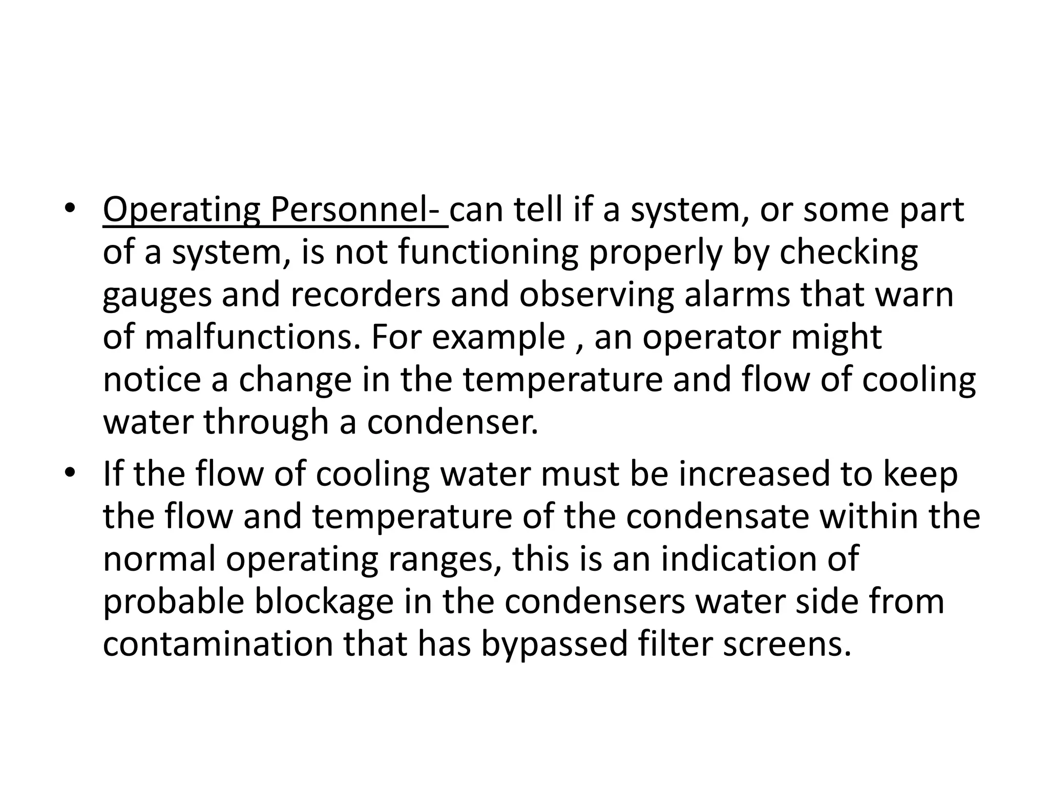 • Operating Personnel- can tell if a system, or some part
  of a system, is not functioning properly by checking
  gauges and recorders and observing alarms that warn
  of malfunctions. For example , an operator might
  notice a change in the temperature and flow of cooling
  water through a condenser.
• If the flow of cooling water must be increased to keep
  the flow and temperature of the condensate within the
  normal operating ranges, this is an indication of
  probable blockage in the condensers water side from
  contamination that has bypassed filter screens.
 