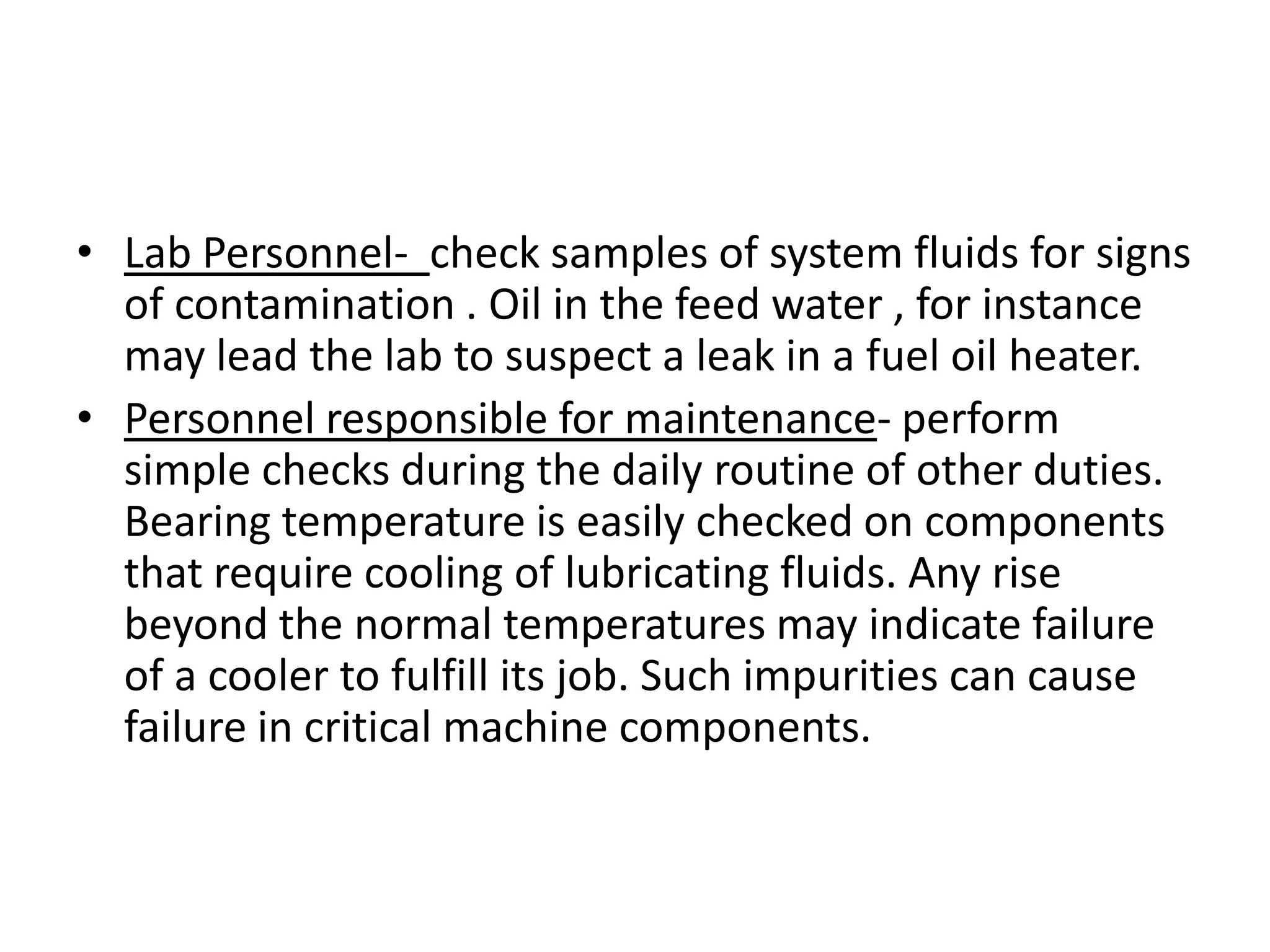 • Lab Personnel- check samples of system fluids for signs
  of contamination . Oil in the feed water , for instance
  may lead the lab to suspect a leak in a fuel oil heater.
• Personnel responsible for maintenance- perform
  simple checks during the daily routine of other duties.
  Bearing temperature is easily checked on components
  that require cooling of lubricating fluids. Any rise
  beyond the normal temperatures may indicate failure
  of a cooler to fulfill its job. Such impurities can cause
  failure in critical machine components.
 