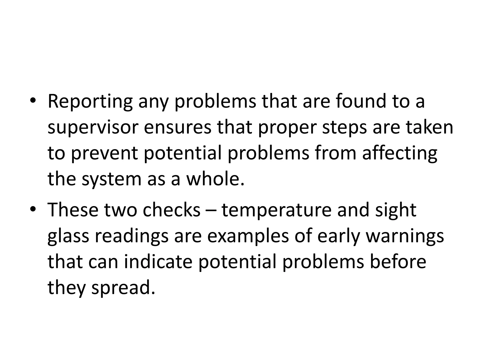 • Reporting any problems that are found to a
  supervisor ensures that proper steps are taken
  to prevent potential problems from affecting
  the system as a whole.
• These two checks – temperature and sight
  glass readings are examples of early warnings
  that can indicate potential problems before
  they spread.
 