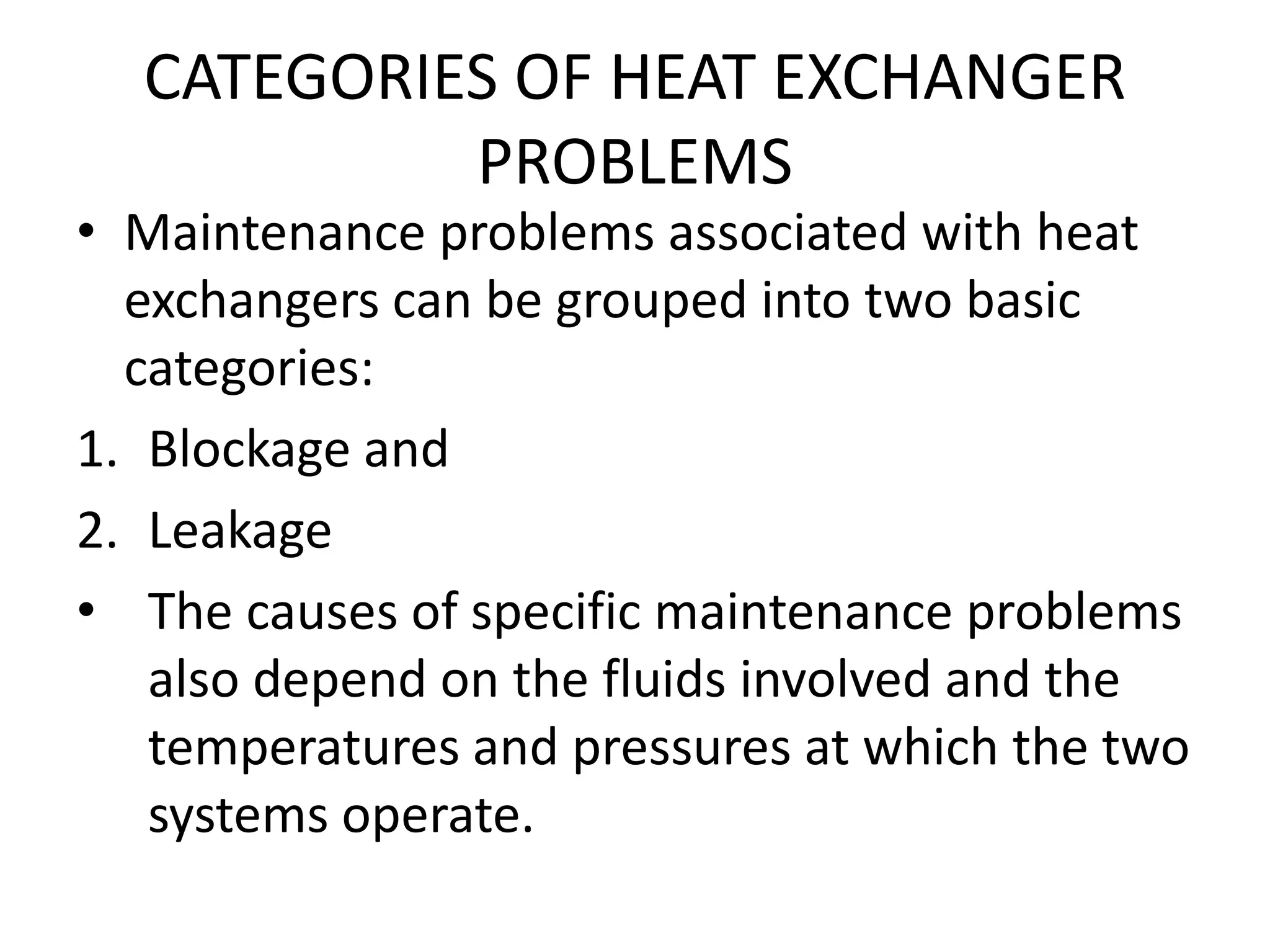 CATEGORIES OF HEAT EXCHANGER
           PROBLEMS
• Maintenance problems associated with heat
  exchangers can be grouped into two basic
  categories:
1. Blockage and
2. Leakage
• The causes of specific maintenance problems
   also depend on the fluids involved and the
   temperatures and pressures at which the two
   systems operate.
 