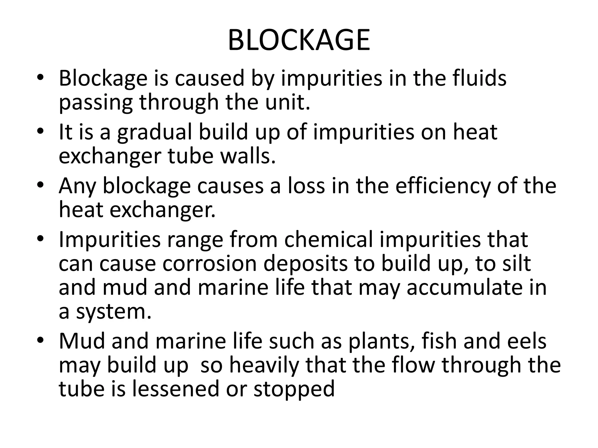 BLOCKAGE
• Blockage is caused by impurities in the fluids
  passing through the unit.
• It is a gradual build up of impurities on heat
  exchanger tube walls.
• Any blockage causes a loss in the efficiency of the
  heat exchanger.
• Impurities range from chemical impurities that
  can cause corrosion deposits to build up, to silt
  and mud and marine life that may accumulate in
  a system.
• Mud and marine life such as plants, fish and eels
  may build up so heavily that the flow through the
  tube is lessened or stopped
 