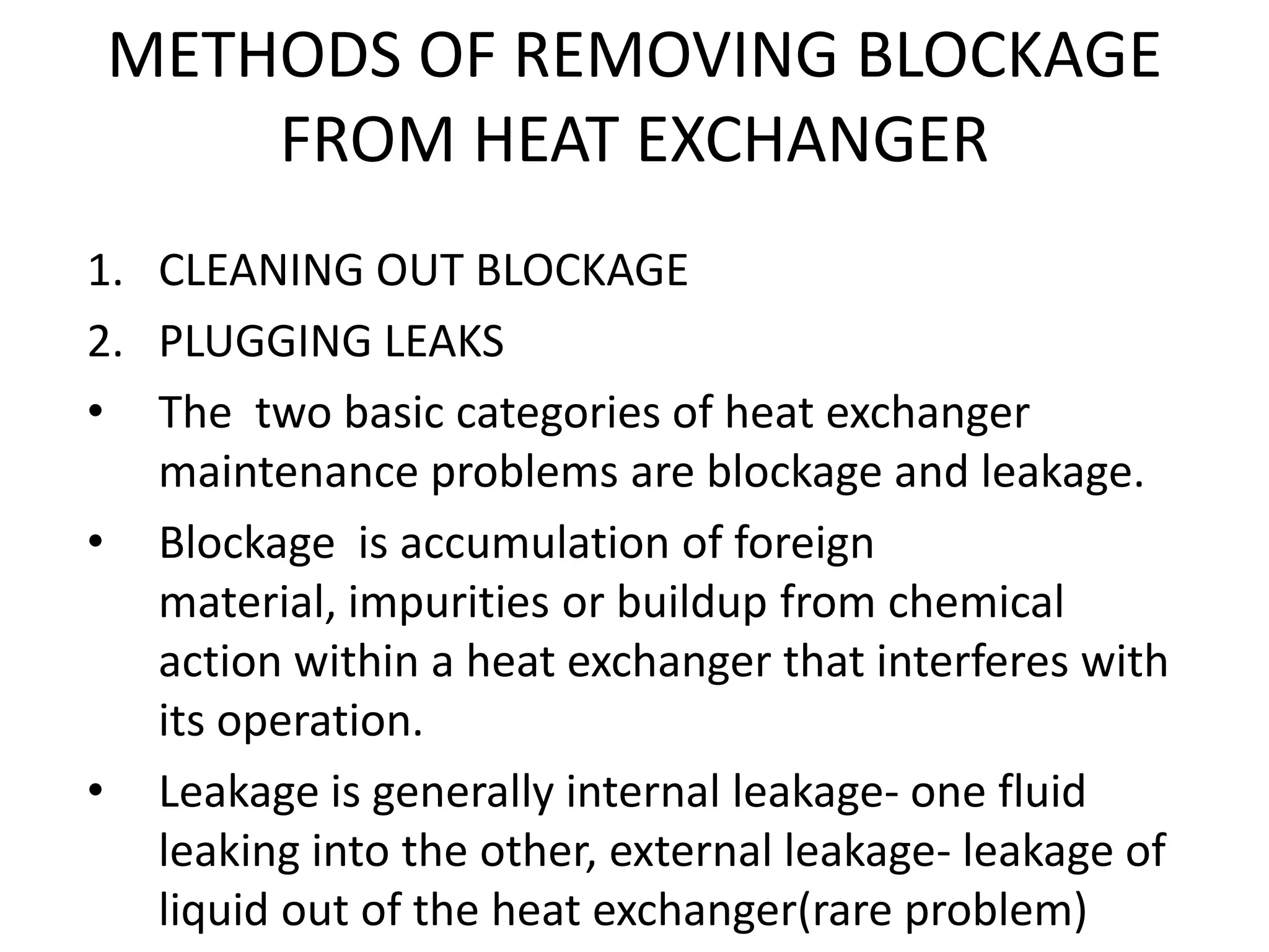 METHODS OF REMOVING BLOCKAGE
     FROM HEAT EXCHANGER
1. CLEANING OUT BLOCKAGE
2. PLUGGING LEAKS
• The two basic categories of heat exchanger
   maintenance problems are blockage and leakage.
• Blockage is accumulation of foreign
   material, impurities or buildup from chemical
   action within a heat exchanger that interferes with
   its operation.
• Leakage is generally internal leakage- one fluid
   leaking into the other, external leakage- leakage of
   liquid out of the heat exchanger(rare problem)
 