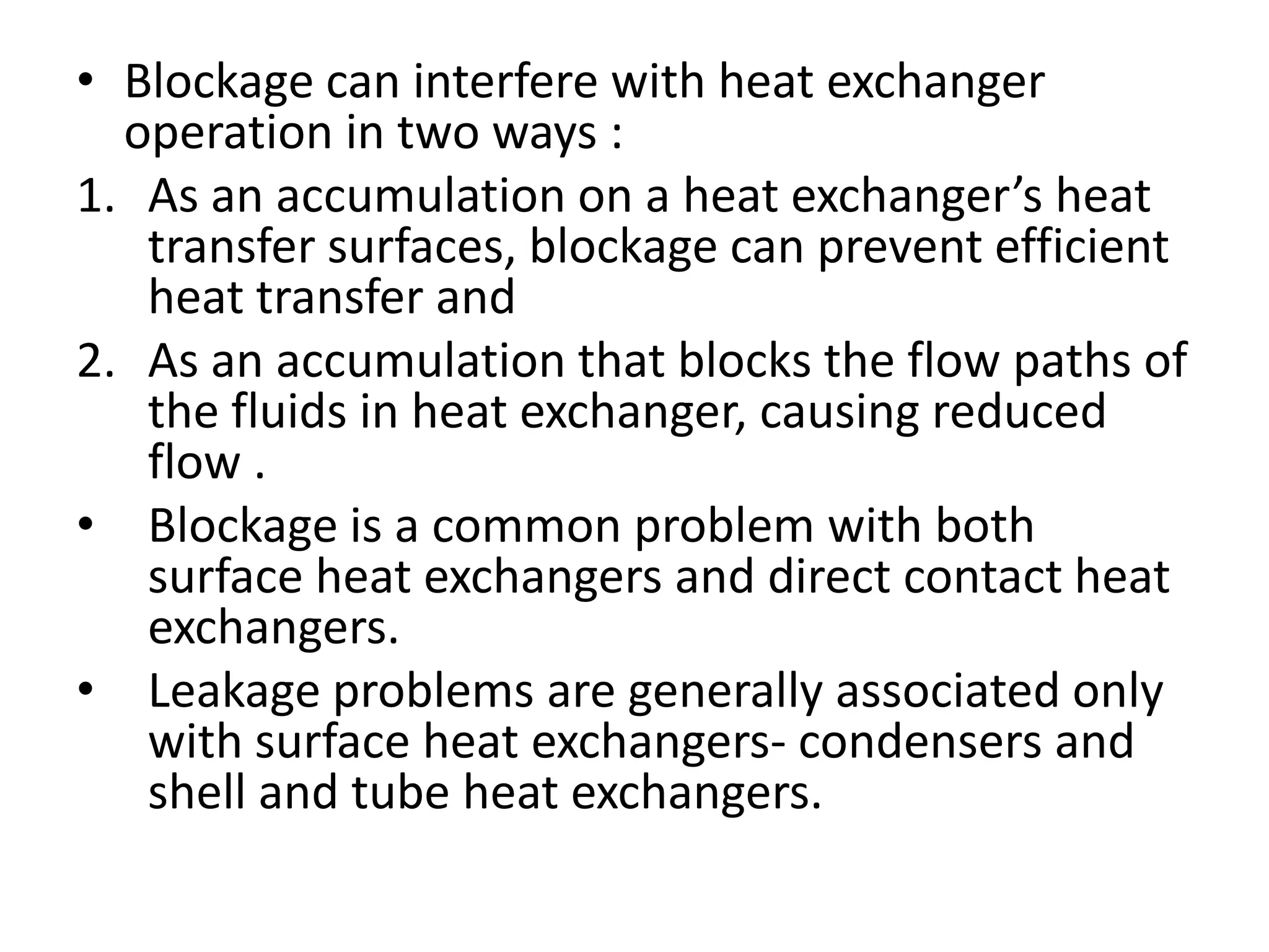 • Blockage can interfere with heat exchanger
  operation in two ways :
1. As an accumulation on a heat exchanger’s heat
   transfer surfaces, blockage can prevent efficient
   heat transfer and
2. As an accumulation that blocks the flow paths of
   the fluids in heat exchanger, causing reduced
   flow .
• Blockage is a common problem with both
   surface heat exchangers and direct contact heat
   exchangers.
• Leakage problems are generally associated only
   with surface heat exchangers- condensers and
   shell and tube heat exchangers.
 