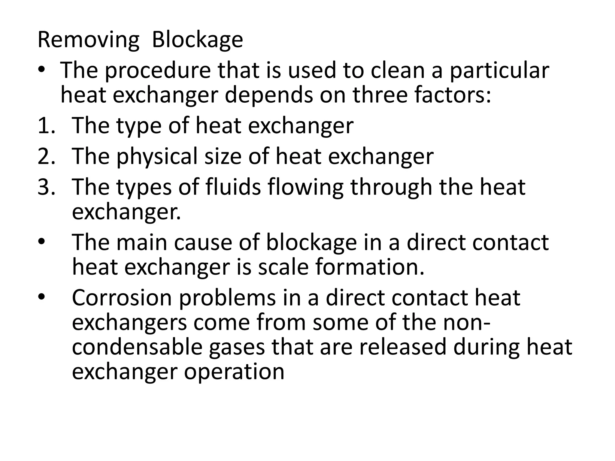 Removing Blockage
• The procedure that is used to clean a particular
  heat exchanger depends on three factors:
1. The type of heat exchanger
2. The physical size of heat exchanger
3. The types of fluids flowing through the heat
   exchanger.
• The main cause of blockage in a direct contact
   heat exchanger is scale formation.
• Corrosion problems in a direct contact heat
   exchangers come from some of the non-
   condensable gases that are released during heat
   exchanger operation
 