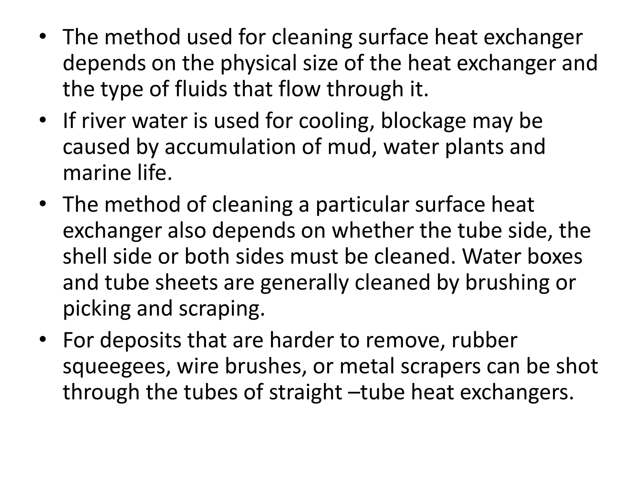• The method used for cleaning surface heat exchanger
  depends on the physical size of the heat exchanger and
  the type of fluids that flow through it.
• If river water is used for cooling, blockage may be
  caused by accumulation of mud, water plants and
  marine life.
• The method of cleaning a particular surface heat
  exchanger also depends on whether the tube side, the
  shell side or both sides must be cleaned. Water boxes
  and tube sheets are generally cleaned by brushing or
  picking and scraping.
• For deposits that are harder to remove, rubber
  squeegees, wire brushes, or metal scrapers can be shot
  through the tubes of straight –tube heat exchangers.
 