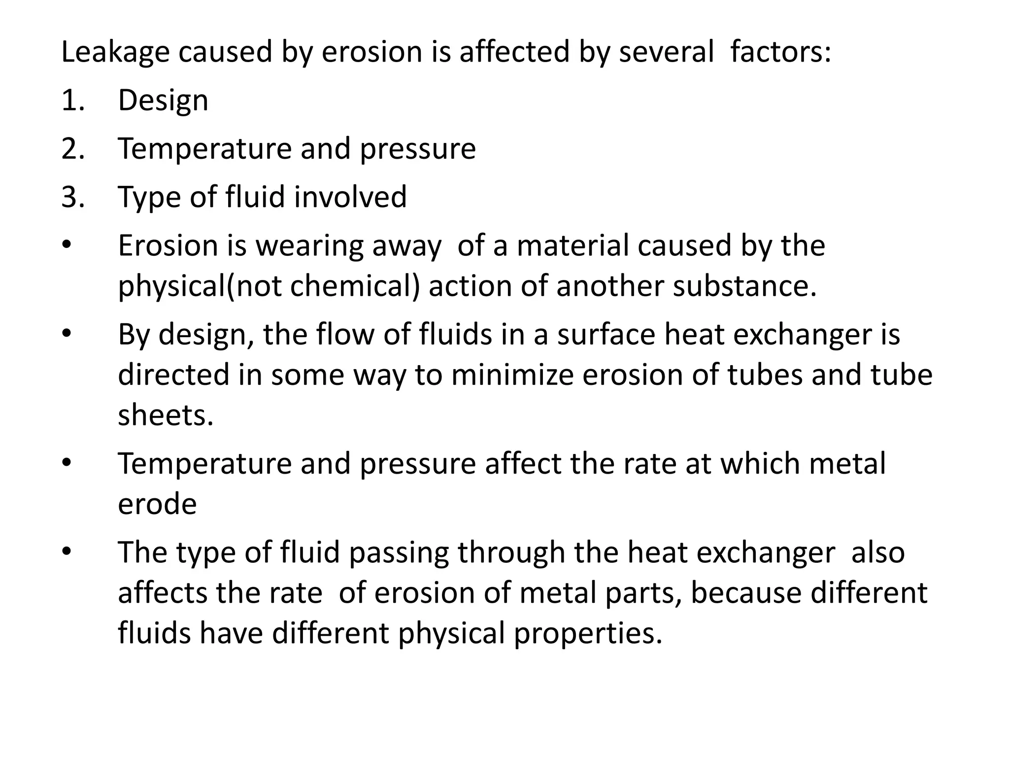 Leakage caused by erosion is affected by several factors:
1. Design
2. Temperature and pressure
3. Type of fluid involved
• Erosion is wearing away of a material caused by the
    physical(not chemical) action of another substance.
• By design, the flow of fluids in a surface heat exchanger is
    directed in some way to minimize erosion of tubes and tube
    sheets.
• Temperature and pressure affect the rate at which metal
    erode
• The type of fluid passing through the heat exchanger also
    affects the rate of erosion of metal parts, because different
    fluids have different physical properties.
 