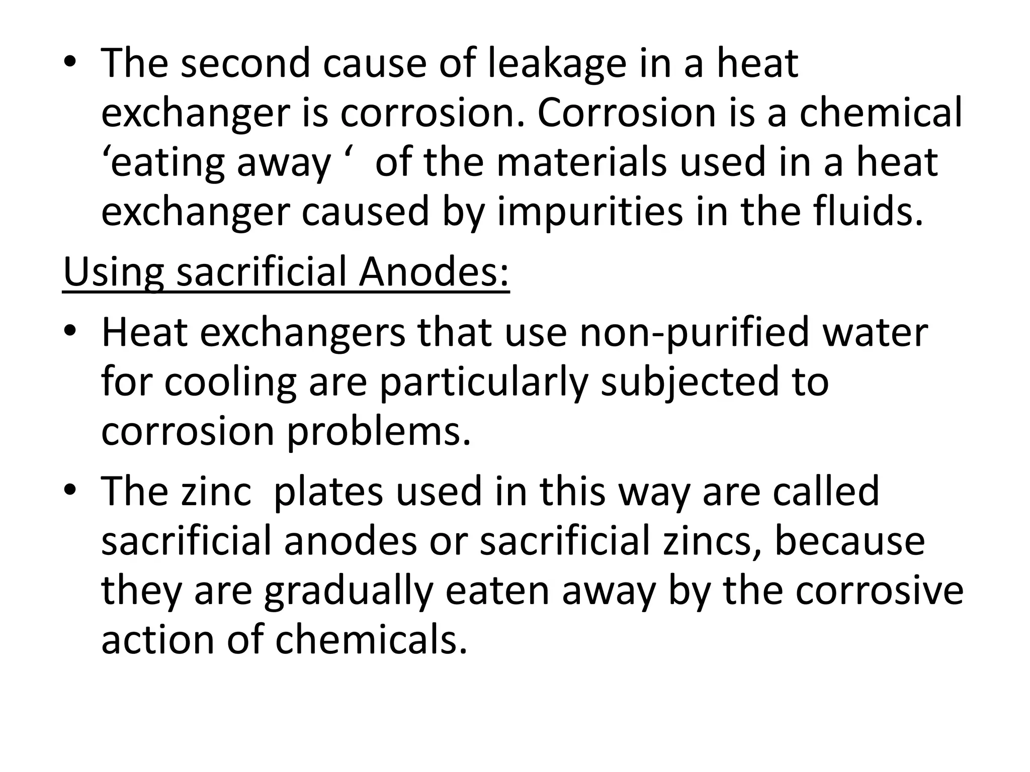 • The second cause of leakage in a heat
  exchanger is corrosion. Corrosion is a chemical
  ‘eating away ‘ of the materials used in a heat
  exchanger caused by impurities in the fluids.
Using sacrificial Anodes:
• Heat exchangers that use non-purified water
  for cooling are particularly subjected to
  corrosion problems.
• The zinc plates used in this way are called
  sacrificial anodes or sacrificial zincs, because
  they are gradually eaten away by the corrosive
  action of chemicals.
 