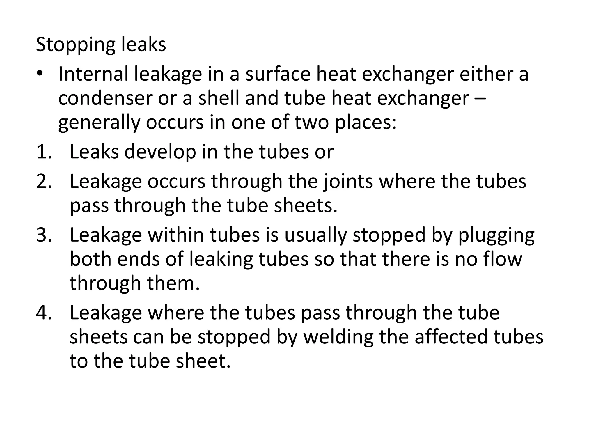 Stopping leaks
• Internal leakage in a surface heat exchanger either a
  condenser or a shell and tube heat exchanger –
  generally occurs in one of two places:
1. Leaks develop in the tubes or
2. Leakage occurs through the joints where the tubes
   pass through the tube sheets.
3. Leakage within tubes is usually stopped by plugging
   both ends of leaking tubes so that there is no flow
   through them.
4. Leakage where the tubes pass through the tube
   sheets can be stopped by welding the affected tubes
   to the tube sheet.
 